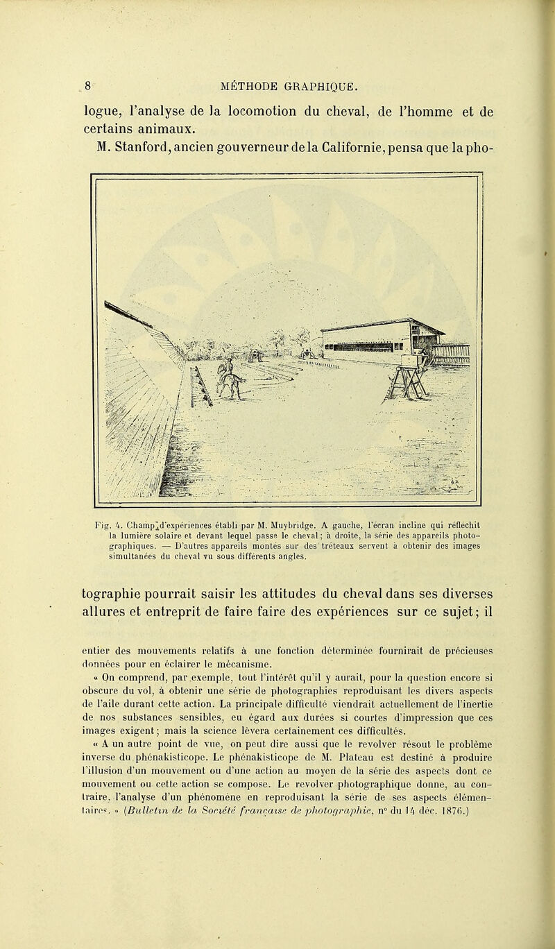 logue, l'analyse de la locomotion du cheval, de l'homme et de certains animaux. M. Stanford, ancien gouverneur de la Californie, pensa que la pho- Fig. 4. Champ^d'expériences établi par M. Muybridge. A gauche, l'écran incliné qui réfléchit la lumière solaire et devant lequel passe le cheval; à droite, la série des appareils photo- graphiques. — D'autres appareils montés sur des tréteaux seryent à obtenir des images simultanées du cheval vu sous différents angles. tographie pourrait saisir les attitudes du cheval dans ses diverses allures et entreprit de faire faire des expériences sur ce sujet; il entier des mouvements relatifs à une fonction déterminée fournirait de précieuses données pour en éclairer le mécanisme. « On comprend, par exemple, tout l'intérêt qu'il y aurait, pour la question encore si obscure du vol, à obtenir une série de photographies reproduisant les divers aspects de l'aile durant cette action. La principale difficulté viendrait actuellement de l'inertie de nos substances sensibles, eu égard aux durées si courtes d'impression que ces images exigent ; mais la science lèvera certainement ces difficultés. « A un autre point de vue, on peut dire aussi que le revolver résout le problème inverse du phénakisticope. Le phénakisticope de M. Plateau est destiné à produire l'illusion d'un mouvement ou d'une action au moyen de la série des aspects dont ce mouvement ou cette action se compose. Le revolver photographique donne, au con- traire, l'analyse d'un phénomène en reproduisant la série de ses aspects élémen- taire»;, o [Bulletin de la Sonété française de photographie, n° du Ui déc. 1876.)