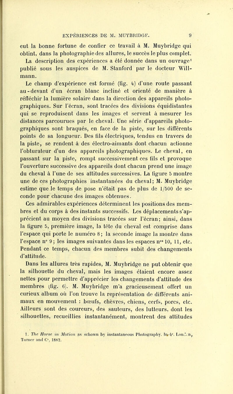eut la bonne fortune de confier ce travail à M. Muybridge qui obtint, dans la photographie des allures, le succès le plus complet. La description des expériences a été donnée dans un ouvrage' publié sous les auspices de M. Stanford par le docteur Will- mann. Le champ d'expérience est formé (fig. 4) d'une route passant au-devant d'un écran blanc incliné et orienté de manière à réfléchir la lumière solaire dans la direction des appareils photo- graphiques. Sur l'écran, sont tracées des divisions équidistantes qui se reproduisent dans les images et servent à mesurer les distances parcourues par le cheval. Une série d'appareils photo- graphiques sont braqués, en face de la piste, sur les différents points de sa longueur. Des fils électriques, tendus en travers de la piste, se rendent à des électro-aimants dont chacun actionne l'obturateur d'un des appareils photographiques. Le cheval, en passant sur la piste, rompt successivement ces fils et provoque l'ouverture successive des appareils dont chacun prend une image du cheval à l'une de ses attitudes successives. La figure 5 montre une de ces photographies instantanées du cheval; M. Muybridge estime que le temps de pose n'était pas de plus de 1/500 de se- conde pour chacune des images obtenues. Ces admirables expériences déterminent les positions des mem- bres et du corps à des instants successifs. Les déplacements s'ap- précient au moyen des divisions tracées sur l'écran; ainsi, dans la figure 5, première image, la tête du cheval est comprise dans l'espace qui porte le numéro 8; la seconde image la montre dans fespace n° 9 ; les images suivantes dans les espaces n°^ 10, 11, etc. Pendant ce temps, chacun des membres subit des changements d'attitude. Dans les allures très rapides, M. Muybridge ne put obtenir que la silhouette du cheval, mais les images étaient encore assez nettes pour permettre d'apprécier les changements d'attitude des membres (fig. 6). M. Muybridge m'a gracieusement offert un curieux album où l'on trouve la représentation de différents ani- maux en mouvement : bœufs, chèvres, chiens, cerfs, porcs, etc. Ailleurs sont des coureurs, des sauteurs, des lutteurs, dont les silhouettes, recueillies instantanément, montrent des attitudes 1. The Horse m Motion as schown by instantaneous Pliotograpliy. 11^-4°. F.on.l, n, Tnrner and C, 1882.