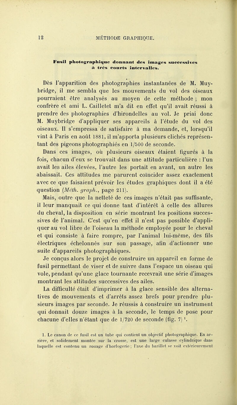 Fusil photographique donnant des images successives à très courts intervalles. Dès l'apparition des photograpliies instantanées de M. Muy- bridge, il me sembla que les mouvements du vol des oiseaux pourraient être analysés au moyen de cette méthode ; mon confrère et ami L. Cailletet m'a dit en effet qu'il avait réussi à prendre des photographies d'hirondelles au vol. Je priai donc M. Muybridge d'appliquer ses appareils à l'étude du vol des oiseaux. Il s'empressa de satisfaire à ma demande, et, lorsqu'il vint à Paris en août 1881, il m'apporta plusieurs clichés représen- tant des pigeons photographiés en 1/500 de seconde. Dans ces images, où plusieurs oiseaux étaient figurés à la fois, chacun d'eux se trouvait dans une attitude particulière : l'un avait les ailes élevées, l'autre les portait en avant, un autre les abaissait. Ces attitudes me parurent coïncider assez exactement avec ce que faisaient prévoir les études graphiques dont il a été question {Méth. graph., page 211). Mais, outre que la netteté de ces images n'était pas suffisante, il leur manquait ce qui donne tant d'intérêt à celle des allures du cheval, la disposition en série montrant les positions succes- sives de l'animal. C'est qu'en effet il n'est pas possible d'appli- quer au vol libre de l'oiseau la méthode employée pour le cheval et qui consiste à faire rompre, par l'animal lui-même, des fils électriques échelonnés sur son passage, afin d'actionner une suite d'appareils photographiques. Je conçus alors le projet de construire un appareil en forme de fusil permettant de viser et de suivre dans l'espace un oiseau qui vole, pendant qu'une glace tournante recevrait une série d'images montrant les attitudes successives des ailes. La difficulté était d'imprimer à la glace sensible des alterna- tives de mouvements et d'arrêts assez brefs pour prendre plu- sieurs images par seconde. Je réussis à construire un instrument qui donnait douze images à la seconde, le temps de pose pour chacune d'elles n'étant que de 1/720 de seconde (fig. 7) 1. Le canon de ce fusil est un tube qui contient un objectif photographique. En ar- rière, et solidement montée sur la crosse, est une large culasse cylindrique dans laquelle est contenu un rouage d'horlogerie; l'axe dn barillet se voit extérioiircment