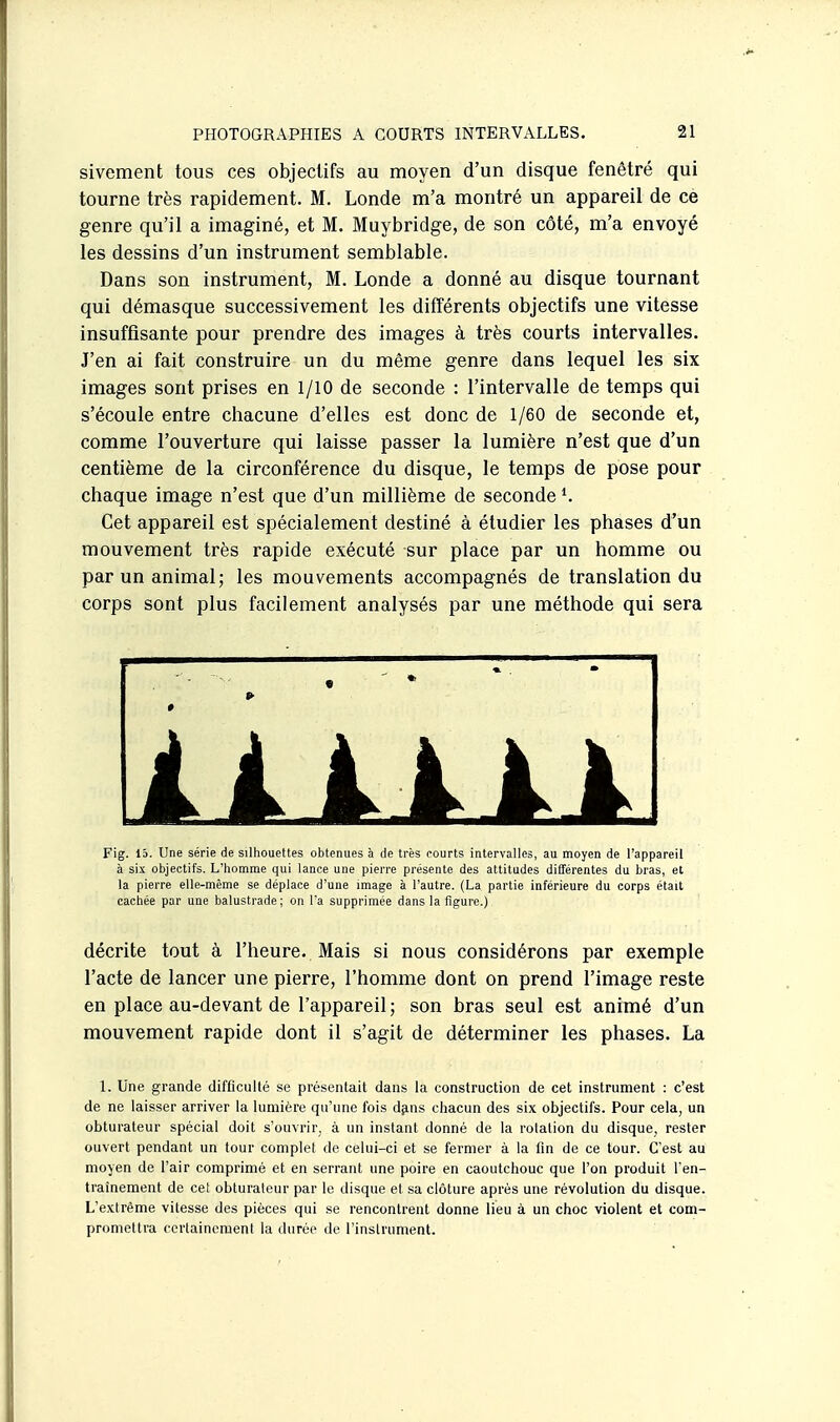 sivement tous ces objectifs au moyen d'un disque fenêtré qui tourne très rapidement. M. Londe m'a montré un appareil de ce genre qu'il a imaginé, et M. Muybridge, de son côté, m'a envoyé les dessins d'un instrument semblable. Dans son instrument, M. Londe a donné au disque tournant qui démasque successivement les différents objectifs une vitesse insuffisante pour prendre des images à très courts intervalles. J'en ai fait construire un du même genre dans lequel les six images sont prises en 1/10 de seconde : l'intervalle de temps qui s'écoule entre chacune d'elles est donc de 1/60 de seconde et, comme l'ouverture qui laisse passer la lumière n'est que d'un centième de la circonférence du disque, le temps de pose pour chaque image n'est que d'un millième de seconde \ Cet appareil est spécialement destiné à étudier les phases d'un mouvement très rapide exécuté sur place par un homme ou par un animal; les mouvements accompagnés de translation du corps sont plus facilement analysés par une méthode qui sera Fig. 15. Une série de silhouettes obtenues à de très courts intervalles, au moyen de l'appareil à six objectifs. L'homme qui lance une pierre présente des attitudes différentes du bras, et la pierre elle-même se déplace d'une image à l'autre. (La partie inférieure du corps était cachée par une balustrade; on l'a supprimée dans la figure.) décrite tout à l'heure.. Mais si nous considérons par exemple l'acte de lancer une pierre, l'homme dont on prend l'image reste en place au-devant de l'appareil ; son bras seul est animé d'un mouvement rapide dont il s'agit de déterminer les phases. La 1. Une grande difficulté se présentait dans la construction de cet instrument : c'est de ne laisser arriver la lumière qu'une fois dfins cliacun des six objectifs. Pour cela, un obturateur spécial doit s'ouvrir, à un instant donné de la rotation du disque, rester ouvert pendant un tour complet de celui-ci et se fermer à la fin de ce tour. C'est au moyen de l'air comprimé et en serrant une poire en caoutchouc que l'on produit l'en- traînement de cet obturateur par le disque et sa clôture après une révolution du disque. L'extrême vitesse des pièces qui se rencontrent donne lieu à un choc violent et com- promettra certainement la durée de l'instrument.