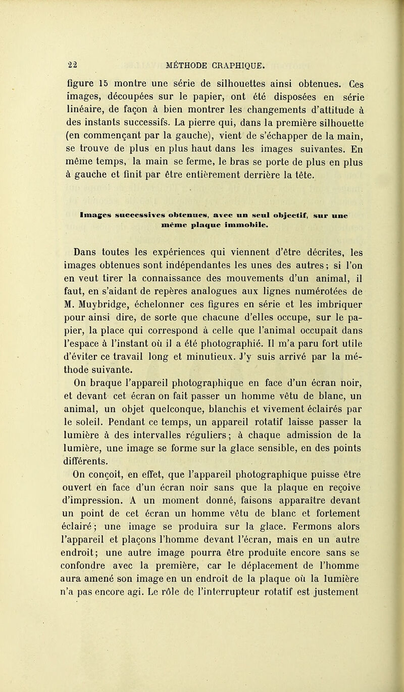 figure 15 montre une série de silhouettes ainsi obtenues. Ces images, découpées sur le papier, ont été disposées en série linéaire, de façon à bien montrer les changements d'attitude à des instants successifs. La pierre qui, dans la première silhouette (en commençant par la gauche), vient de s'échapper de la main, se trouve de plus en plus haut dans les images suivantes. En même temps, la main se ferme, le bras se porte de plus en plus à gauche et finit par être entièrement derrière la tête. Images successives obteoues, avec un seul objectif, sur une même plaque immobile. Dans toutes les expériences qui viennent d'être décrites, les images obtenues sont indépendantes les unes des autres ; si l'on en veut tirer la connaissance des mouvements d'un animal, il faut, en s'aidant de repères analogues aux lignes numérotées de M. Muybridge, échelonner ces figures en série et les imbriquer pour ainsi dire, de sorte que chacune d'elles occupe, sur le pa- pier, la place qui correspond à celle que l'animal occupait dans l'espace à l'instant où il a été photographié. Il m'a paru fort utile d'éviter ce travail long et minutieux. J'y suis arrivé par la mé- thode suivante. On braque l'appareil photographique en face d'un écran noir, et devant cet écran on fait passer un homme vêtu de blanc, un animal, un objet quelconque, blanchis et vivement éclairés par le soleil. Pendant ce temps, un appareil rotatif laisse passer la lumière à des intervalles réguliers; à chaque admission de la lumière, une image se forme sur la glace sensible, en des points différents. On conçoit, en effet, que l'appareil photographique puisse être ouvert en face d'un écran noir sans que la plaque en reçoive d'impression. A un moment donné, faisons apparaître devant un point de cet écran un homme vêtu de blanc et fortement éclairé ; une image se produira sur la glace. Fermons alors l'appareil et plaçons l'homme devant l'écran, mais en un autre endroit; une autre image pourra être produite encore sans se confondre avec la première, car le déplacement de l'homme aura amené son image en un endroit de la plaque où la lumière n'a pas encore agi. Le rôle de l'interrupteur rotatif est justement