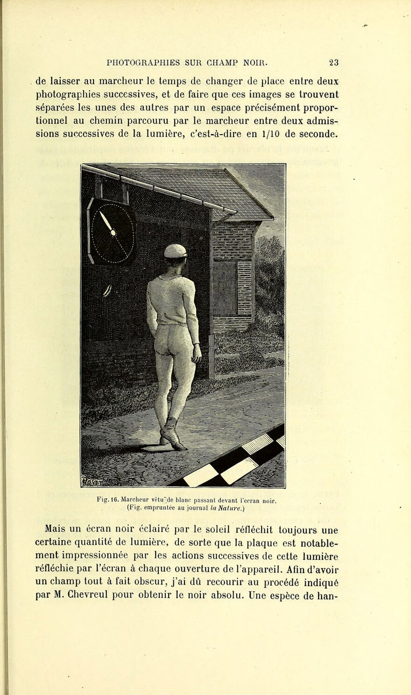 de laisser au marcheur le temps de changer de place entre deux photographies successives, et de faire que ces images se trouvent séparées les unes des autres par un espace précisément propor- tionnel au chemin parcouru par le marcheur entre deux admis- sions successives de la lumière, c'est-à-dire en 1/10 de seconde. Fig. 16. Marcheur Tèurde blanr passant devant l'écran noir. (Fig. empruntée au journal la Nature.) Mais un écran noir éclairé par le soleil réfléchit toujours une certaine quantité de lumière, de sorte que la plaque est notable- ment impressionnée par les actions successives de cette lumière réfléchie par l'écran à chaque ouverture de l'appareil. Afin d'avoir un champ tout à fait obscur, j'ai dû recourir au procédé indiqué par M. Ghevreul pour obtenir le noir absolu. Une espèce de han-