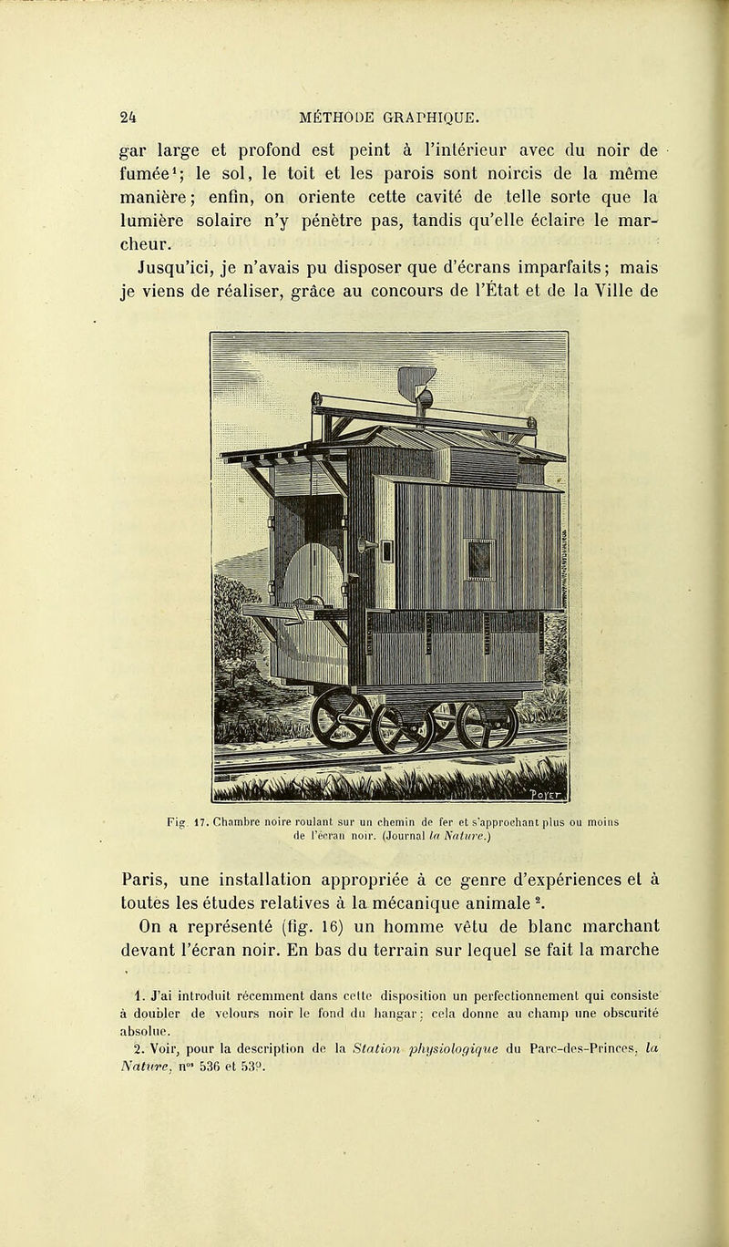 gar large et profond est peint à l'intérieur avec du noir de fumée*; le sol, le toit et les parois sont noircis de la même manière ; enfin, on oriente cette cavité de telle sorte que la lumière solaire n'y pénètre pas, tandis qu'elle éclaire le mar- cheur. Jusqu'ici, je n'avais pu disposer que d'écrans imparfaits; mais je viens de réaliser, grâce au concours de l'État et de la Ville de Paris, une installation appropriée à ce genre d'expériences et à toutes les études relatives à la mécanique animale ^ On a représenté (fig. 16) un homme vêtu de blanc marchant devant l'écran noir. En bas du terrain sur lequel se fait la marche 1. J'ai introduit récemment dans celte disposition un perfectionnement qui consiste à doubler de velours noir le fond du hangar : cela donne au champ une obscurité absolue. 2. Voir, pour la description de la Station physiologique du Parc-des-Princes, la Nature, n' 536 et 539.