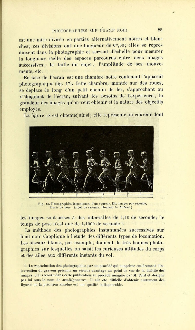est une mire divisée en parties alternativement noires et blan- ches; ces divisions ont une longueur de 0',bO; elles se repro- duisent dans la photographie et servent d'échelle pour mesurer la longueur réelle des espaces parcourus entre deux images successives, la taille du sujet, l'amplitude de ses mouve- ments, etc. En face de l'écran est une chambre noire contenant l'appareil photographique (fig. 17). Celte chambre, montée sur des roues, se déplace le long d'un petit chemin de fer, s'approchant ou s'éloignant de l'écran, suivant les besoins de l'expérience, la grandeur des images qu'on veut obtenir et la nature des objectifs employés. La figure 18 est obtenue ainsi ; elle représente un coureur dont Fie:. 18. Photographies instantanées d'un coureur. Dix images par seconde. Durée de pose : 1/1000 de seconde. (Journal la Nature.) les images sont prises à des intervalles de 1/10 de seconde ; le temps de pose n'est que de 1/1000 de seconde La méthode des photographies instantanées successives sur fond noir s'applique à l'étude des différents types de locomotion. Les oiseaux blancs, par exemple, donnent de très bonnes photo- graphies sur lesquelles on saisit les curieuses attitudes du corps et des ailes aux différents instants du vol. 1. La reproduction des photographies par un procédé qui supprime entièrement l'in- tervention du graveur présente un sérieux avanlage au point de vue de la fidélité des images. J'ai recouru dans celle publication au procédé imaginé par M. Petit et désigné par lui sous le nom de similigravure. Il eût été difficile d'obtenir autrement des figures oii la précision absolue est une qualité indispensable.