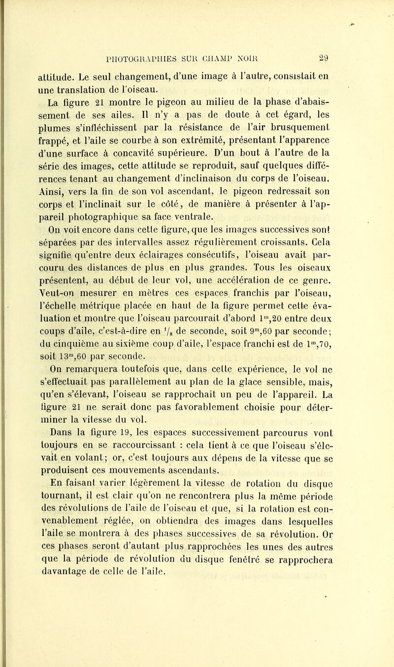 altitude. Le seul changement, d'une image à l'autre, consistait en une translation de l'oiseau. La figure 21 montre le pigeon au milieu de la phase d'abais- sement de ses ailes. Il n'y a pas de doute à cet égard, les plumes s'infléchissent par la résistance de l'air brusquement frappé, et l'aile se courbe à son extrémité, présentant l'apparence d'une surface à concavité supérieure. D'un bout à l'autre de la série des images, cette attitude se reproduit, sauf quelques diffé- rences tenant au changement d'inclinaison du corps de l'oiseau. Ainsi, vers la fin de son vol ascendant, le pigeon redressait son corps et l'inclinait sur le côté, de manière à présenter à l'ap- pareil photographique sa face ventrale. On voit encore dans cette figure, que les images successives sont séparées par des intervalles assez régulièrement croissants. Cela signifie qu'entre deux éclairages consécutifs, l'oiseau avait par- couru des distances de plus en plus grandes. Tous les oiseaux présentent, au début de leur vol, une accélération de ce genre. Veut-on mesurer en mètres ces espaces franchis par l'oiseau, l'échelle métrique placée en haut de la figure permet cette éva- luation et montre que l'oiseau parcourait d'abord l',20 entre deux coups d'aile, c'est-à-dire en '/s de seconde, soit 9',60 par seconde; du cinquième au sixième coup d'aile, l'espace franchi est de 1',70, soit 13',60 par seconde. On remarquera toutefois que, dans celte expérience, le vol ne s'effectuait pas parallèlement au plan de la glace sensible, mais, qu'en s'élevant, l'oiseau se rapprochait un peu de l'appareil. La figure 21 ne serait donc pas favorablement choisie pour déter- miner la vitesse du vol. Dans la figure 19, les espaces successivement parcourus vont toujours en se raccourcissant : cela tient à ce que l'oiseau s'éle- vait en volant; or, c'est toujours aux dépens de la vitesse que se produisent ces mouvements ascendants. En faisant varier légèrement la vitesse de rotation du disque tournant, il est clair qu'on ne rencontrera plus la même période des révolutions de l'aile de l'oiseau et que, si la rotation est con- venablement réglée, on obtiendra des images dans lesquelles l'aile se montrera à des phases successives de sa révolution. Or ces phases seront d'autant plus rapprochées les unes des autres que la période de révolution du disque fenètré se rapprochera davantage de celle de l'aile.