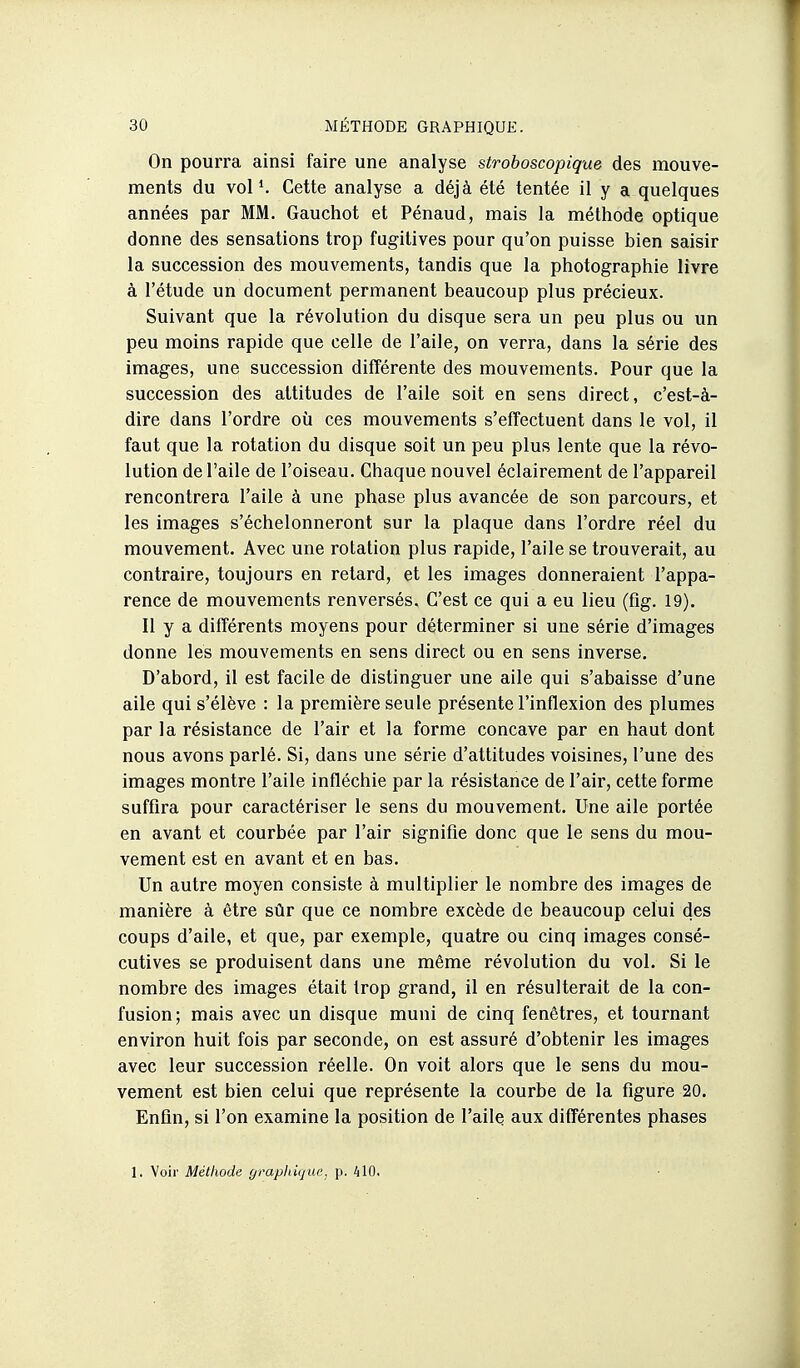 On pourra ainsi faire une analyse stroboscopique des mouve- ments du voP. Cette analyse a déjà été tentée il y a quelques années par MM. Gauchot et Pénaud, mais la méthode optique donne des sensations trop fugitives pour qu'on puisse bien saisir la succession des mouvements, tandis que la photographie livre à l'étude un document permanent beaucoup plus précieux. Suivant que la révolution du disque sera un peu plus ou un peu moins rapide que celle de l'aile, on verra, dans la série des images, une succession différente des mouvements. Pour que la succession des altitudes de l'aile soit en sens direct, c'est-à- dire dans l'ordre où ces mouvements s'effectuent dans le vol, il faut que la rotation du disque soit un peu plus lente que la révo- lution de l'aile de l'oiseau. Chaque nouvel éclairement de l'appareil rencontrera l'aile à une phase plus avancée de son parcours, et les images s'échelonneront sur la plaque dans l'ordre réel du mouvement. Avec une rotation plus rapide, l'aile se trouverait, au contraire, toujours en retard, et les images donneraient l'appa- rence de mouvements renversés. C'est ce qui a eu lieu (fig. 19). Il y a différents moyens pour déterminer si une série d'images donne les mouvements en sens direct ou en sens inverse. D'abord, il est facile de distinguer une aile qui s'abaisse d'une aile qui s'élève : la première seule présente l'inflexion des plumes par la résistance de l'air et la forme concave par en haut dont nous avons parlé. Si, dans une série d'attitudes voisines, l'une des images montre l'aile infléchie par la résistance de l'air, cette forme suffira pour caractériser le sens du mouvement. Une aile portée en avant et courbée par l'air signifie donc que le sens du mou- vement est en avant et en bas. Un autre moyen consiste à multiplier le nombre des images de manière à être sûr que ce nombre excède de beaucoup celui des coups d'aile, et que, par exemple, quatre ou cinq images consé- cutives se produisent dans une même révolution du vol. Si le nombre des images était trop grand, il en résulterait de la con- fusion; mais avec un disque muni de cinq fenêtres, et tournant environ huit fois par seconde, on est assuré d'obtenir les images avec leur succession réelle. On voit alors que le sens du mou- vement est bien celui que représente la courbe de la figure 20. Enfin, si l'on examine la position de l'aile aux différentes phases 1. Voir Méthode graphique, p. AlO.