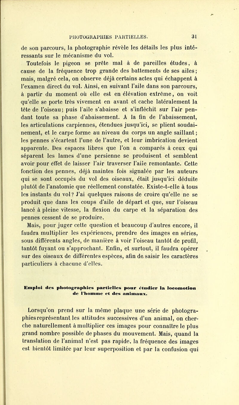 de son parcours, la photographie révèle les détails les plus inté- ressants sur le mécanisme du vol. Toutefois le pigeon se prête mal à de pareilles études, à cause de la fréquence trop grande des battements de ses ailes ; mais, malgré cela, on observe déjà certains actes qui échappent à l'examen direct du vol. Ainsi, en suivant l'aile dans son parcours, à partir du moment où elle est en élévation extrême, on voit qu'elle se porte très vivement en avant et cache latéralement la tête de l'oiseau; puis l'aile s'abaisse et s'infléchit sur l'air pen- dant toute sa phase d'abaissement. A la fin de l'abaissement, les articulations carpiennes, étendues jusqu'ici, se plient soudai- nement, et le carpe forme au niveau du corps un angle saillant ; les pennes s'écartent l'une de l'autre, et leur imbrication devient apparente. Des espaces libres que l'on a comparés à ceux qui séparent les lames d'une persienne se produisent et semblent avoir pour éflet de laisser l'air traverser l'aile remontante. Cette fonction des pennes, déjà maintes fois signalée par les auteurs qui se sont occupés du vol des oiseaux, était jusqu'ici déduite plutôt de l'anatomie que réellement constatée. Exisle-t-elle à tous les instants du vol? J'ai quelques raisons de croire qu'elle ne se produit que dans les coups d'aile de départ et que, sur l'oiseau lancé à pleine vitesse, la flexion du carpe et la séparation des pennes cessent de se produire. Mais, pour juger celte question et beaucoup d'autres encore, il faudra multiplier les expériences, prendre des images en séries, sous différents angles, de manière à voir l'oiseau tantôt de profil, tantôt fuyant ou s'approchant. Enfin, et surtout, il faudra opérer sur des oiseaux de dilférentes espèces, afin de saisir les caractères particuliers à chacune d'elles. Emploi des photographies partielles pour étudier la locomotion de l'homme et des animaux. Lorsqu'on prend sur la même plaque une série de photogra- phies représentant les attitudes successives d'un animal, on cher- che naturellement à multiplier ces images pour connaître le plus grand nombre possible de phases du mouvement. Mais, quand la translation de l'animal n'est pas rapide, la fréquence des images est bientôt limitée par leur superposition et par la confusion qui