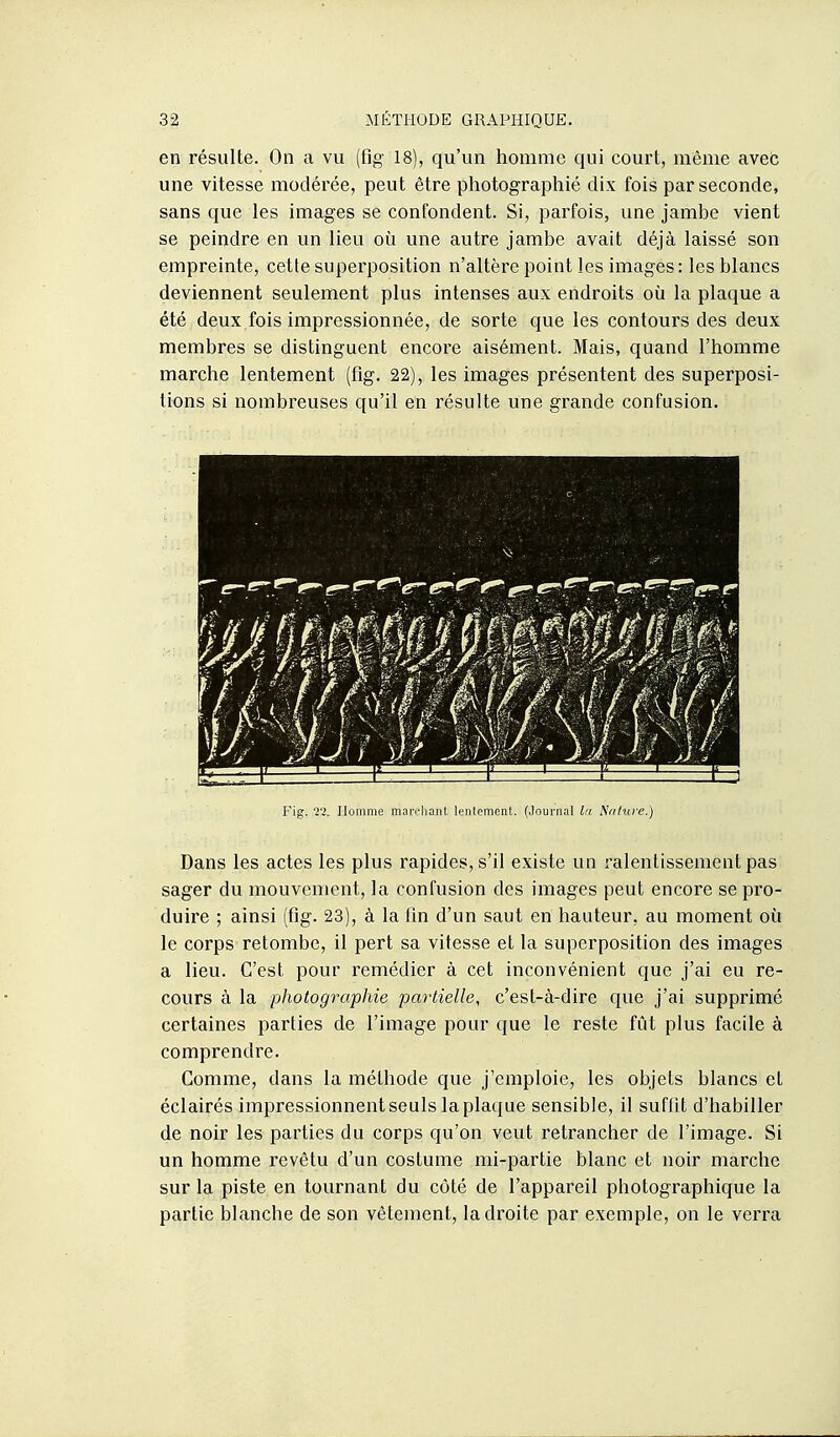 en résulte. On a vu (fig 18), qu'un homme qui court, même avec une vitesse modérée, peut être photographié dix fois par seconde, sans que les images se confondent. Si, parfois, une jambe vient se peindre en un lieu où une autre jambe avait déjà laissé son empreinte, cette superposition n'altère point les images: les blancs deviennent seulement plus intenses aux endroits où la plaque a été deux fois impressionnée, de sorte que les contours des deux membres se distinguent encore aisément. Mais, quand l'homme marche lentement (fig. 22), les images présentent des superposi- tions si nombreuses qu'il en résulte une grande confusion. Fig. T2. Homme marchant lonlomcnt. (Journal l:i Nature.) Dans les actes les plus rapides, s'il existe un ralentissement pas sager du mouvement, la confusion des images peut encore se pro- duire ; ainsi (fig. 23), à la fin d'un saut en hauteur, au moment où le corps retombe, il pert sa vitesse et la superposition des images a lieu. C'est pour remédier à cet inconvénient que j'ai eu re- cours à la photographie partielle, c'est-à-dire que j'ai supprimé certaines parties de l'image pour que le reste fût plus facile à comprendre. Gomme, dans la méthode que j'emploie, les objets blancs et éclairés impressionnent seuls la plaque sensible, il suflit d'habiller de noir les parties du corps qu'on veut retrancher de l'image. Si un homme revêtu d'un costume mi-partie blanc et noir marche sur la piste en tournant du côté de l'appareil photographique la partie blanche de son vêtement, la droite par exemple, on le verra