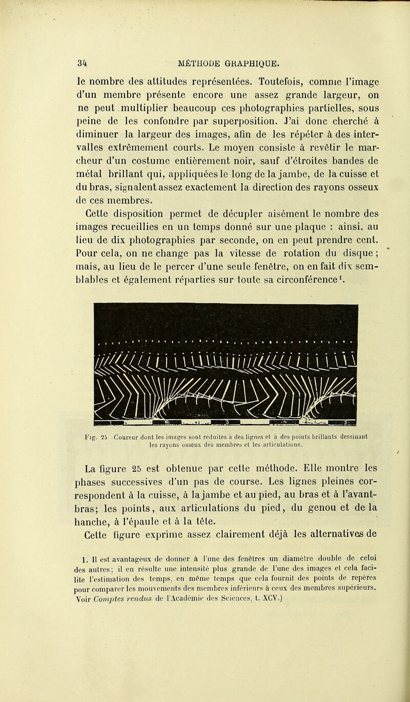 le nombre des attitudes représentées. Toutefois, comme l'image d'un membre présente encore une assez grande largeur, on ne peut multiplier beaucoup ces photographies partielles, sous peine de les confondre par superposition. J'ai donc cherché à diminuer la largeur des images, afln de les répéter à des inter- valles extrêmement courts. Le moyen consiste à revêtir le mar- cheur d'un costume entièrement noir, sauf d'étroites bandes de métal brillant qui, appliquées le long de la jambe, de la cuisse et du bras, signalent assez exactement la direction des rayons osseux de ces membres. Cette disposition permet de décupler aisément le nombre des images recueillies en un temps donné sur une plaque : ainsi, au lieu de dix photographies par seconde, on en peut prendre cent. Pour cela, on ne change pas la vitesse de rotation du disque ; mais, au lieu de le percer d'une seule fenêtre, on en fait dix sem- blables et également réparties sur toute sa circonférence ^ les rayons osseux des membres et les articulations, La figure 25 est obtenue par cette méthode. Elle montre les phases successives d'un pas de course. Les lignes pleines cor- respondent à la cuisse, à la jambe et au pied, au bras et à i'avant- bras; les points, aux articulations du pied, du genou et delà hanche, à l'épaule et à la tèle. Cette figure exprime assez clairement déjà les alternatives de 1. Il est avantageux de donner à l'une des fenêtres un diamètre double de celui des autres; il en résulte une intensité plus grande de l'une des images et cela faci- lite l'estimation des temps, en même temps que cela fournit des points de repères pour comparer les mouvements des membres inférieurs à ceux des membres supérieurs. Voir Comptes rendus de l'Académie des Sciences, t. XCV.)