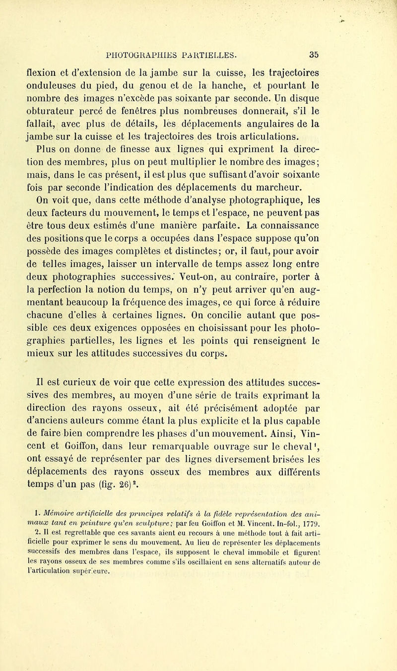 flexion et d'extension de la jambe sur la cuisse, les trajectoires onduleuses du pied, du genou et de la hanche, et pourtant le nombre des images n'excède pas soixante par seconde. Un disque obturateur percé de fenêtres plus nombreuses donnerait, s'il le fallait, avec plus de détails, les déplacements angulaires de la jambe sur la cuisse et les trajectoires des trois articulations. Plus on donne de finesse aux lignes qui expriment la direc- tion des membres, plus on peut multiplier le nombre des images; mais, dans le cas présent, il est plus que suffisant d'avoir soixante fois par seconde l'indication des déplacements du marcheur. On voit que, dans cette méthode d'analyse photographique, les deux facteurs du mouvement, le temps et l'espace, ne peuvent pas être tous deux estimés d'une manière parfaite. La connaissance des positions que le corps a occupées dans l'espace suppose qu'on possède des images complètes et distinctes; or, il faut, pour avoir de telles images, laisser un intervalle de temps assez long entre deux photographies successives. Veut-on, au contraire, porter à la perfection la notion du temps, on n'y peut arriver qu'en aug- mentant beaucoup la fréquence des images, ce qui force à réduire chacune d'elles à certaines lignes. On concilie autant que pos- sible ces deux exigences opposées en choisissant pour les photo- graphies partielles, les lignes et les points qui renseignent le mieux sur les attitudes successives du corps. Il est curieux de voir que cette expression des attitudes succes- sives des membres, au moyen d'une série de traits exprimant la direction des rayons osseux, ait été précisément adoptée par d'anciens auteurs comme étant la plus explicite et la plus capable de faire bien comprendre les phases d'un mouvement. Ainsi, Vin- cent et Goifîon, dans leur remarquable ouvrage sur le cheval', ont essayé de représenter par des lignes diversement brisées les déplacements des rayons osseux des membres aux différents temps d'un pas (fig. 26) ^ 1. Mémoire artificielle des principes relatifs à la fidèle représentation des ani- maux tant en peinture qu'en sculpture; par feu Goifîon et M. Vincent. In-fol., 1779. 2. Il est regrettable que ces savants aient eu recours à une méthode tout à fait arti- ficielle pour exprimer le sens du mouvement. Au lieu de représenter les déplacements successifs des membres dans l'espace, ils supposent le cheval immobile et figurent les rayons osseux de ses membres comme s'ils oscillaient en sens alternatifs autour de l'articulation supérieure.