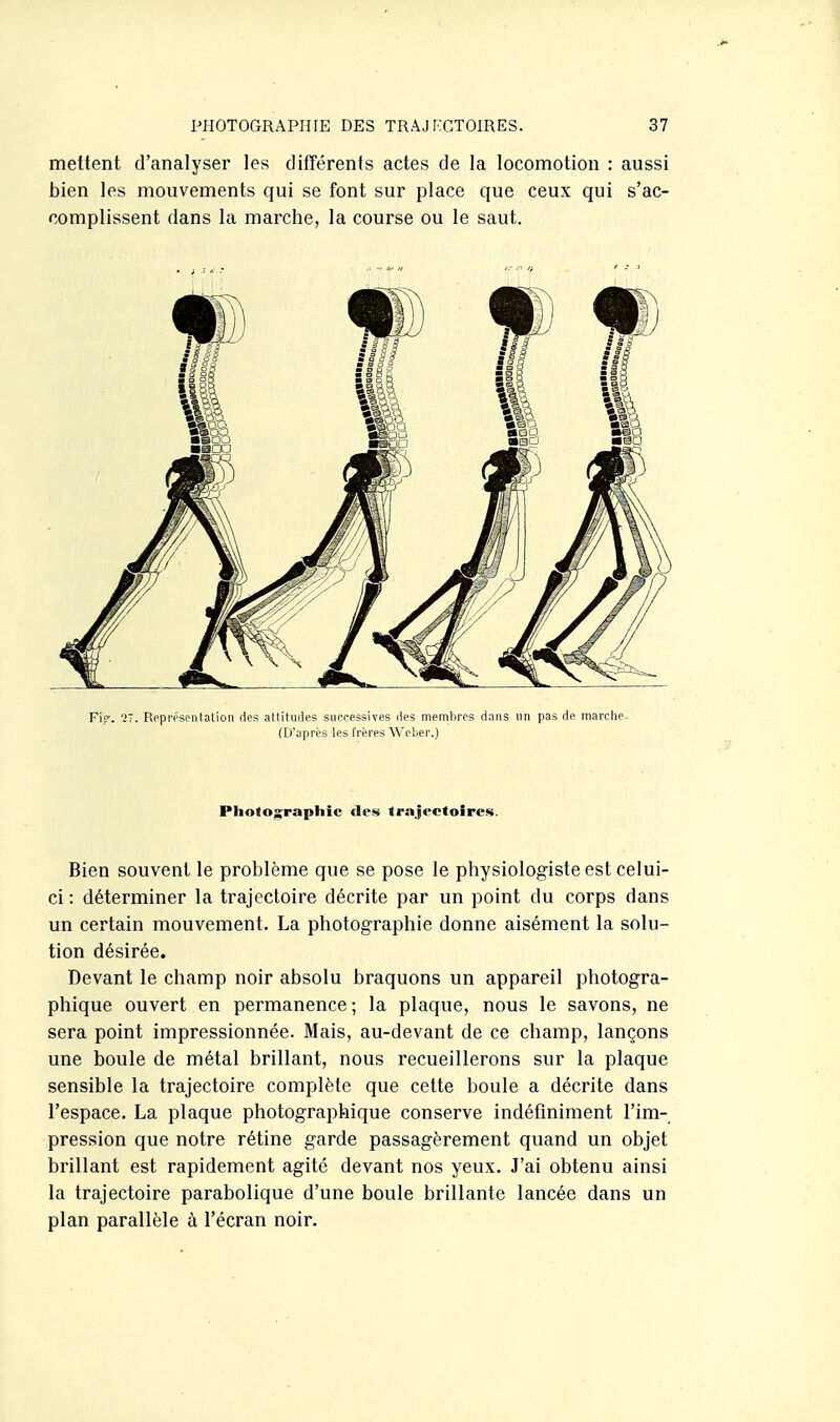 mettent d'analyser les différents actes de la locomotion : aussi bien les mouvements qui se font sur place que ceux qui s'ac- complissent dans la marche, la course ou le saut. Fif. '27. Ropr('sr-ntalion dos altitudes successives des membres dans un pas de marclie- (D'après les frères ^^'obel■.) Photographie des trnjeetoires. Bien souvent le problème que se pose le physiologiste est celui- ci : déterminer la trajectoire décrite par un point du corps dans un certain mouvement. La photographie donne aisément la solu- tion désirée. Devant le champ noir absolu braquons un appareil photogra- phique ouvert en permanence ; la plaque, nous le savons, ne sera point impressionnée. Mais, au-devant de ce champ, lançons une boule de métal brillant, nous recueillerons sur la plaque sensible la trajectoire complète que cette boule a décrite dans l'espace. La plaque photographique conserve indéfiniment l'im- pression que notre rétine garde passagèrement quand un objet brillant est rapidement agité devant nos yeux. J'ai obtenu ainsi la trajectoire parabolique d'une boule brillante lancée dans un plan parallèle à l'écran noir.