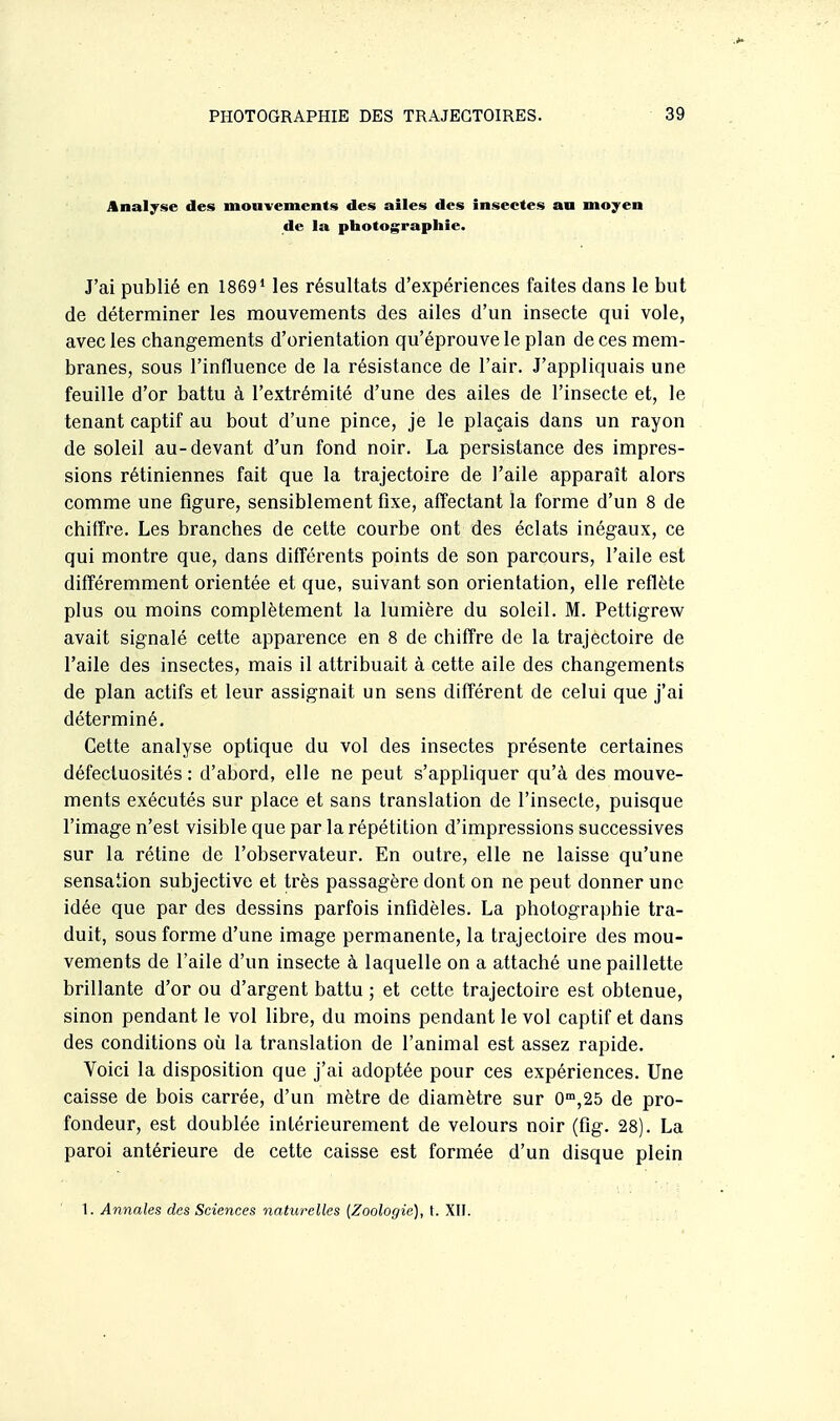 Analyse des mouvements des ailes des insectes an moyen de la photographie. J'ai publié en 1869* les résultats d'expériences faites dans le but de déterminer les mouvements des ailes d'un insecte qui vole, avec les changements d'orientation qu'éprouve le plan de ces mem- branes, sous l'influence de la résistance de l'air. J'appliquais une feuille d'or battu à l'extrémité d'une des ailes de l'insecte et, le tenant captif au bout d'une pince, je le plaçais dans un rayon de soleil au-devant d'un fond noir. La persistance des impres- sions rétiniennes fait que la trajectoire de l'aile apparaît alors comme une figure, sensiblement fixe, affectant la forme d'un 8 de chiffre. Les branches de cette courbe ont des éclats inégaux, ce qui montre que, dans différents points de son parcours, l'aile est différemment orientée et que, suivant son orientation, elle reflète plus ou moins complètement la lumière du soleil. M. Pettigrew avait signalé cette apparence en 8 de chiffre de la trajectoire de l'aile des insectes, mais il attribuait à cette aile des changements de plan actifs et leur assignait un sens différent de celui que j'ai déterminé. Cette analyse optique du vol des insectes présente certaines défectuosités : d'abord, elle ne peut s'appliquer qu'à des mouve- ments exécutés sur place et sans translation de l'insecte, puisque l'image n'est visible que par la répétition d'impressions successives sur la rétine de l'observateur. En outre, elle ne laisse qu'une sensaiion subjective et très passagère dont on ne peut donner une idée que par des dessins parfois infidèles. La photographie tra- duit, sous forme d'une image permanente, la trajectoire des mou- vements de l'aile d'un insecte à laquelle on a attaché une paillette brillante d'or ou d'argent battu ; et cette trajectoire est obtenue, sinon pendant le vol libre, du moins pendant le vol captif et dans des conditions oîi la translation de l'animal est assez rapide. Voici la disposition que j'ai adoptée pour ces expériences. Une caisse de bois carrée, d'un mètre de diamètre sur 0'°,25 de pro- fondeur, est doublée intérieurement de velours noir (fig. 28). La paroi antérieure de cette caisse est formée d'un disque plein 1. Amiales des Sciences naturelles [Zoologie], t. XII.