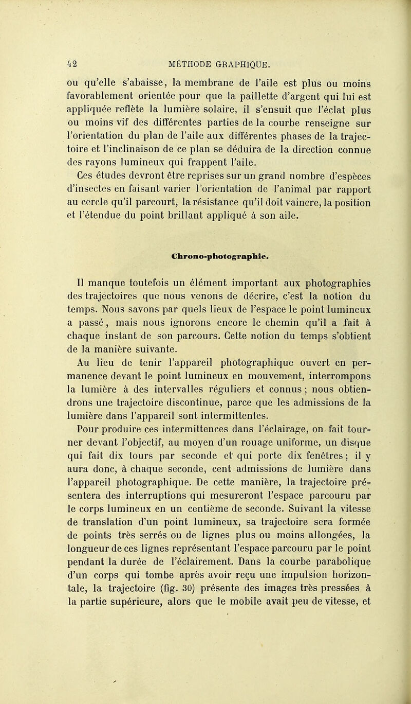 OU qu'elle s'abaisse, la membrane de l'aile est plus ou moins favorablement orientée pour que la paillette d'argent qui lui est appliquée reflète la lumière solaire, il s'ensuit que l'éclat plus ou moins vif des différentes parties de la courbe renseigne sur l'orientation du plan de l'aile aux différentes phases de la trajec- toire et l'inclinaison de ce plan se déduira de la direction connue des rayons lumineux qui frappent l'aile. Ces études devront être reprises sur un grand nombre d'espèces d'insectes en faisant varier l'orientation de l'animal par rapport au cercle qu'il parcourt, la résistance qu'il doit vaincre, la position et l'étendue du point brillant appliqué à son aile. Chrono-photographie. Il manque toutefois un élément important aux photographies des trajectoires que nous venons de décrire, c'est la notion du temps. Nous savons par quels lieux de l'espace le point lumineux a passé, mais nous ignorons encore le chemin qu'il a fait à chaque instant de son parcours. Cette notion du temps s'obtient de la manière suivante. Au lieu de tenir l'appareil photographique ouvert en per- manence devant le point lumineux en mouvement, interrompons la lumière à des intervalles réguliers et connus ; nous obtien- drons une trajectoire discontinue, parce que les admissions de la lumière dans l'appareil sont intermittentes. Pour produire ces intermittences dans l'éclairage, on fait tour- ner devant l'objectif, au moyen d'un rouage uniforme, un disque qui fait dix tours par seconde et qui porte dix fenêtres ; il y aura donc, à chaque seconde, cent admissions de lumière dans l'appareil photographique. De cette manière, la trajectoire pré- sentera des interruptions qui mesureront l'espace parcouru par le corps lumineux en un centième de seconde. Suivant la vitesse de translation d'un point lumineux, sa trajectoire sera formée de points très serrés ou de lignes plus ou moins allongées, la longueur de ces lignes représentant l'espace parcouru par le point pendant la durée de l'éclairement. Dans la courbe parabolique d'un corps qui tombe après avoir reçu une impulsion horizon- tale, la trajectoire (fig. 30) présente des images très pressées à la partie supérieure, alors que le mobile avait peu de vitesse, et