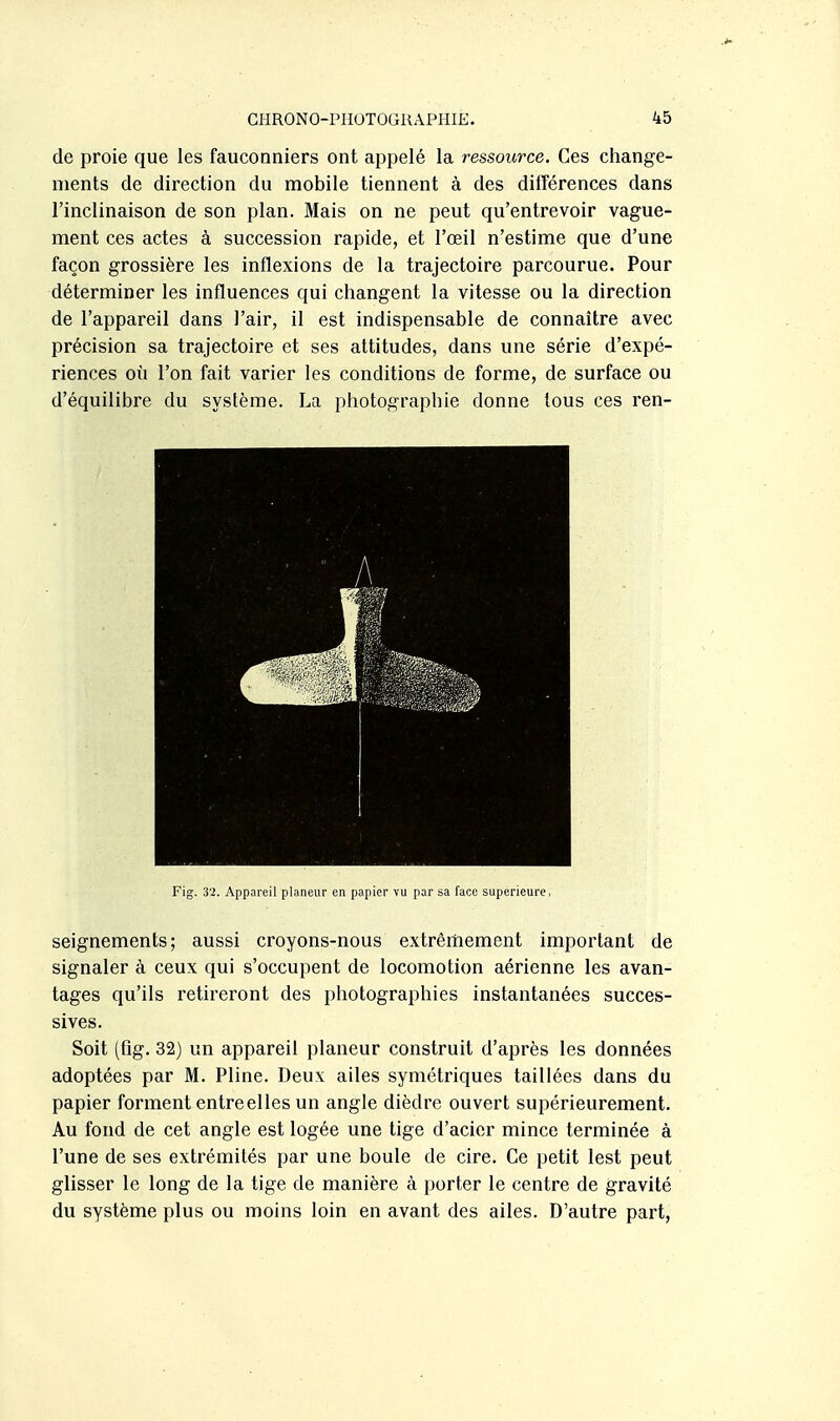 de proie que les fauconniers ont ai^pelé la ressource. Ces change- ments de direction du mobile tiennent à des différences dans l'inclinaison de son plan. Mais on ne peut qu'entrevoir vague- ment ces actes à succession rapide, et l'œil n'estime que d'une façon grossière les inflexions de la trajectoire parcourue. Pour déterminer les influences qui changent la vitesse ou la direction de l'appareil dans l'air, il est indispensable de connaître avec précision sa trajectoire et ses attitudes, dans une série d'expé- riences où l'on fait varier les conditions de forme, de surface ou d'équilibre du système. La photographie donne tous ces ren- Fig. 32. Appareil planeur en papier vu par sa face supérieure, seignements; aussi croyons-nous extrêmement important de signaler à ceux qui s'occupent de locomotion aérienne les avan- tages qu'ils retireront des photographies instantanées succes- sives. Soit (flg. 32) un appareil planeur construit d'après les données adoptées par M. Pline. Deux ailes symétriques taillées dans du papier forment entre elles un angle dièdre ouvert supérieurement. Au fond de cet angle est logée une tige d'acier mince terminée à l'une de ses extrémités par une boule de cire. Ce petit lest peut glisser le long de la tige de manière à porter le centre de gravité du système plus ou moins loin en avant des ailes. D'autre part,