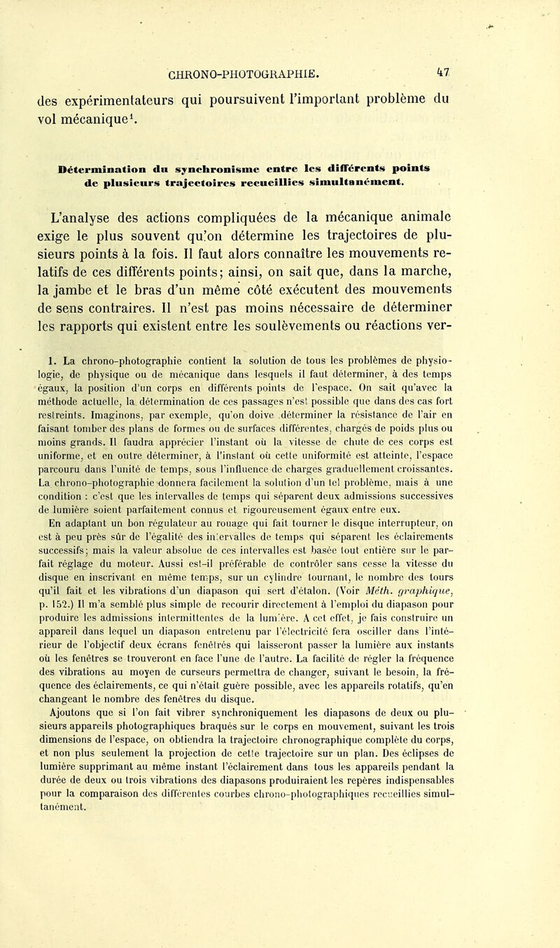 des expérimentateurs qui poursuivent l'important problème du vol mécanique*. Détermination du sjnciironisnie entre les dilTcrents points de plusieurs trajectoires reeueillies simultanément. L'analyse des actions compliquées de la mécanique animale exige le plus souvent qu!on détermine les trajectoires de plu- sieurs points à la fois. Il faut alors connaître les mouvements re- latifs de ces différents points; ainsi, on sait que, dans la marche, la jambe et le bras d'un même côté exécutent des mouvements de sens contraires. Il n'est pas moins nécessaire de déterminer les rapports qui existent entre les soulèvements ou réactions ver- 1. La chrono-photographie contient la solution de tous les problèmes de physio- logie, de physique ou de mécanique dans lesquels il faut déterminer, à des temps égaux, la position d'un corps en différents pointa de l'espace. On sait qu'avec la méthode actuelle, la détermination de ces passages n'est possible que dans des cas fort restreints. Imaginons, par exemple, qu'on doive déterminer la résistance de l'air en faisant tomber des plans de formes ou de surfaces différentes, chargés de poids plus ou moins grands. Il faudra apprécier l'instant où la vitesse de chute de ces corps est uniforme, et en outre déterminer, à l'instant où cette uniformité est atteinte, l'espace parcouru dans l'unité de temps, sous l'iniluence de charges graduellement croissantes. La chrono-photographie donnera facilement la solution d'un tel problème, mais à une condition : c'est que les intervalles de temps qui séparent deux admissions successives de lumière soient parfaitement connus et rigoureusement égaux entre eux. En adaptant un bon régulateur au rouage qui fait tourner le disque interrupteur, on est à peu près sûr de l'égalité des in'.ervalles de temps qui séparent les éclairements successifs; mais la valeur absolue de ces intervalles est basée tout entière sur le par- fait réglage du moteur. Aussi est-il préférable de contrôler sans cesse la vitesse du disque en inscrivant en même temps, sur un cylindre tournant, le nombre des tours qu'il fait et les vibrations d'un diapason qui sert d'étalon. (Voir Mcth. graphique, p. 152.) Il m'a semblé plus simple de recourir directement à l'emploi du diapason pour produire les admissions intermittentes de la lumière. A cet effet, je fais construire un appareil dans lequel un diapason entretenu par l'électricité fera osciller dans l'inté- rieur de l'objectif deux écrans fenêtrés qui laisseront passer la lumière aux instants où les fenêtres se trouveront en face l'une de l'autre. La facilité de régler la fréquence des vibrations au moyen de curseurs permettra de changer, suivant le besoin, la fré- quence des éclairements, ce qui n'était guère possible, avec les appareils rotatifs, qu'en changeant le nombre des fenêtres du disque. Ajoutons que si l'on fait vibrer synchroniquement les diapasons de deux ou plu- sieurs appareils photographiques braqués sur le corps en mouvement, suivant les trois dimensions de l'espace, on obtiendra la trajectoire chronographique complète du corps, et non plus seulement la projection de cette trajectoire sur un plan. Des éclipses de lumière supprimant au même instant l'éclairement dans tous les appareils pendant la durée de deux ou trois vibrations des diapasons produiraient les repères indispensables pour la comparaison des différentes courbes chrono-photographiques recueillies simul- tanément.