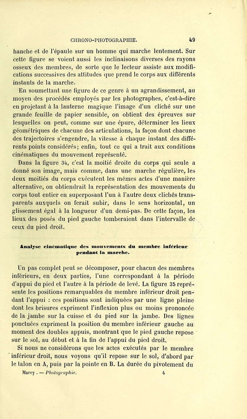 hanche et de l'épaule sur un homme qui marche lentement. Sur cette figure se voient aussi les inclinaisons diverses des rayons osseux des membres, de sorte que le lecteur assiste aux modifi- cations successives des attitudes ({ue prend le corps aux difïérents instants de la marche. En soumettant une figure de ce genre à un agrandissement, au moyen des procédés employés par les photographes, c'est-à-dire en projetant à la lanterne magique l'image d'un cliché sur une grande feuille de papier sensible, on obtient des épreuves sur lesquelles on peut, comme sur une épure, déterminer les lieux géométriques de chacune des articulations, la façon dont chacune des trajectoires s'engendre, la vitesse à chaque instant des diffé- rents points considérés; enfin, tout ce qui a trait aux conditions cinématiques du mouvement représenté. Dans la figure 34, c'est la moitié droite du corps qui seule a donné son image, mais comme, dans une marche régulière, les deux moitiés du corps exécutent les mêmes actes d'une manière alternative, on obtiendrait la représentation des mouvements du corps tout entier en superposant l'un à l'autre deux clichés trans- parents auxquels on ferait subir, dans le sens horizontal, un glissement égal à la longueur d'un demi-pas. De cette façon, les lieux des posés du pied gauche tomberaient dans l'intervalle de ceux du pied droit. Analyse cinématique des mouvements du membre inférieur pendant la marche. Un pas complet peut se décomposer, pour chacun des membres inférieurs, en deux parties, l'une correspondant à la période d'appui du pied et l'autre à la période de levé. La figure 35 repré- sente les positions remarquables du membre inférieur droit pen- dant l'appui : ces positions sont indiquées par une ligne pleine dont les brisures expriment l'inflexion plus ou moins prononcée de la jambe sur la cuisse et du pied sur la jambe. Des lignes ponctuées expriment la position du membre inférieur gauche au moment des doubles appuis, montrant que le pied gauche repose sur le sol, au début et à la fin de l'appui du pied droit. Si nous ne considérons que les actes exécutés par le membre inférieur droit, nous voyons qu'il repose sur le sol, d'abord par le talon en A, puis par la pointe en B. La durée du pivotement du Marey . — Photographie. 4