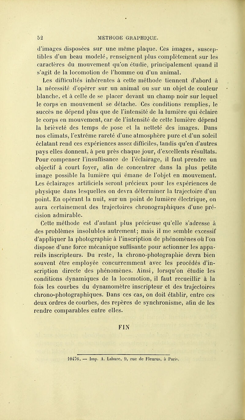 d'images disposées sur une même plaque. Ces images, suscep- tibles d'un beau modelé, renseignent plus complètement sur les caractères du mouvement qu'on étudie, principalement quand il s'agit de la locomotion de l'homme ou d'un animal. Les difficultés inhérentes à cette méthode tiennent d'abord à la nécessité d'opérer sur un animal ou sur un objet de couleur blanche, et à celle de se placer devant un champ noir sur lequel le corps en mouvement se détache. Ces conditions remplies, le succès ne dépend plus que de l'intensité de la lumière qui éclaire le corps en mouvement, car de l'intensité de cette lumière dépend la brièveté des temps de pose et la netteté des images. Dans nos climats, l'extrême rareté d'une atmosphère pure et d'un soleil éclatant rend ces expériences assez difficiles, tandis qu'en d'autres pays elles donnent, à peu près chaque jour, d'excellents résultats. Pour compenser l'insuffisance de l'éclairage, il faut prendre un objectif à court foyer, afin de concentrer dans la plus petite image possible la lumière qui émane de l'objet en mouvement. Les éclairages artificiels seront précieux pour les expériences de physique dans lesquelles on devra déterminer la trajectoire d'un point. En opérant la nuit, sur un point de lumière électrique, on aura certainement des trajectoires chronographiques d'une pré- cision admirable. Cette méthode est d'autant plus précieuse qu'elle s'adresse à des problèmes insolubles autrement; mais il me semble excessif d'appliquer la photographie à l'inscription de phénomènes où l'on dispose d'une force mécanique suffisante pour actionner les appa- reils inscripteurs. Du reste, la chrono-photographie devra bien souvent être employée concurremment avec les procédés d'in- scription directe des phénomènes. Ainsi, lorsqu'on étudie les conditions dynamiques de la locomotion, il faut recueillir à la fois les courbes du dynamomètre inscripteur et des trajectoires chrono'photographiques. Dans ces cas, on doit établir, entre ces deux ordres de courbes, des repères de synchronisme, afin de les rendre comparables entre elles. FIN 1047U. — Imp. A. Lahure, 0, rue de Fleurus, à l'aris.