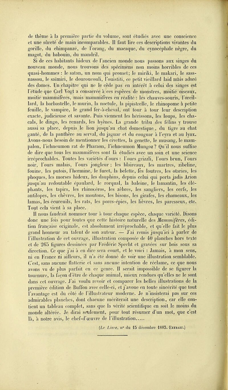 de thème à la première partie du volume, sont étudiés avec une conscience et une sûreté de main incomparables. Il faut lire ces descriptions vivantes du gorille, du chimpanzé, de l'orang, du macaque, du cynocéphale nègre, du magot, du babouin, du mandril. Si de ces habitants hideux de l'ancien monde nous passons aux singes du nouveau monde, nous trouvons des spécimens non moins horribles de ces quasi-hommes : le satan, un nom qui promet; le miriki, le makari, le sass- nassou, le saïmiri, le douroucouli, l'ouistiti, ce petit vieillard laid mais adoré des dames. Un chapitre qui ne le cède pas en intérêt à celui des singes est l'étude que Cari Vogt a consacrée à ces espèces de monstres, moitié oiseaux, moitié mammifères, mais mammifères en réalité : les chauves-souris, l'oreil- lard, la barbastelle, le murin, la noctule, la pipistrelle, le rhinopome à petite feuille, le vampire, le grand fer-à-cheval, ont tour à tour leur description exacte, judicieuse et savante. Puis viennent les hérissons, les loups, les cha- cals, le dingo, les renards, les hyènes. La grande tribu des félins y trouve aussi sa place, depuis le lion jusqu'au chat domestique, du tigre au chat ganté, de la panthère au serval, du jaguar et du couguar à l'eyra et au lynx. Avons-nous besoin de mentionner les civettes, la genette, le rausang, le mam- palon, l'ichneumon rat de Pharaon, l'ichneumon Mungoz ? Qu'il nous suffise de dire que tous les mammifères sont là étudiés avec un soin et une science irréprochables. Toutes les variétés d'ours : l'ours grizzli, l'ours brun, l'ours noir, l'ours malais, l'ours jongleur ; les blaireaux, les martres, zibehne, fouine, les putois, l'hermine, le furet, la belette, lès loutres, les otaries, les phoques, les morses hideux, les dauphins, depuis celui qui porta jadis Arion jusqu'au redoutable épaulard, le rorqual, la baleine, le lamantin, les élé- phants, les tapirs, les rhinocéros, les zèbres, les sangliers, les cerfs, les antilopes, les chèvres, les moutons, les bisons, les girafes, les chameaux, les lamas, les écureuils, les rats, les porcs-épics, les lièvres, les paresseux, etc. Tout cela vient à sa place. Il nous faudrait nommer tour à tour chaque espèce, chaque variété. Disons donc une fois pour toutes que cette histoire naturelle des Mammifères, édi- tion française originale, est absolument irréprocliable, et qu'elle fait le plus grand honneur au talent de son auteur. — J'ai remis jusqu'ici à parler de l'illustration de cet ouvrage, illustration composée de 40 planches hors texte et de 265 figures dessinées par Frédéric Specht et gravées sur bois sous sa direction. Ce que j'ai à en dire sera court, et le voici : Jamais, à mon sens, ni en France ni ailleurs, il n'a été donné de voir une illustration semblable. C'est, sans aucune flatterie et sans aucune intention de réclame, ce que nous avons vu de plus parfait en ce genre. Il serait impossible de se figurer la tournure, la façon d'être de chaque animal, mieux rendues qu'elles ne le sont dans cet ouvrage. J'ai voulu revoir et comparer les belles illustrations de la première édition de Buffon avec celle-ci, et j'avoue en toute sincérité que tout l'avantage est du côté de l'illustrateur moderne. Je n'insisterai pas sur ces admirables planches, dont chacune mériterait une description, car elle con- tient un tableau complet, sans que la vérité scientifique en soit le moins du monde altérée. Je cUrai seulement, pour tout résumer d'un mot, que c'est là, à notre avis, le chef-d'œuvre de l'illustration..... {Le Livre, n du 15 décembre 1883. Extrait.)