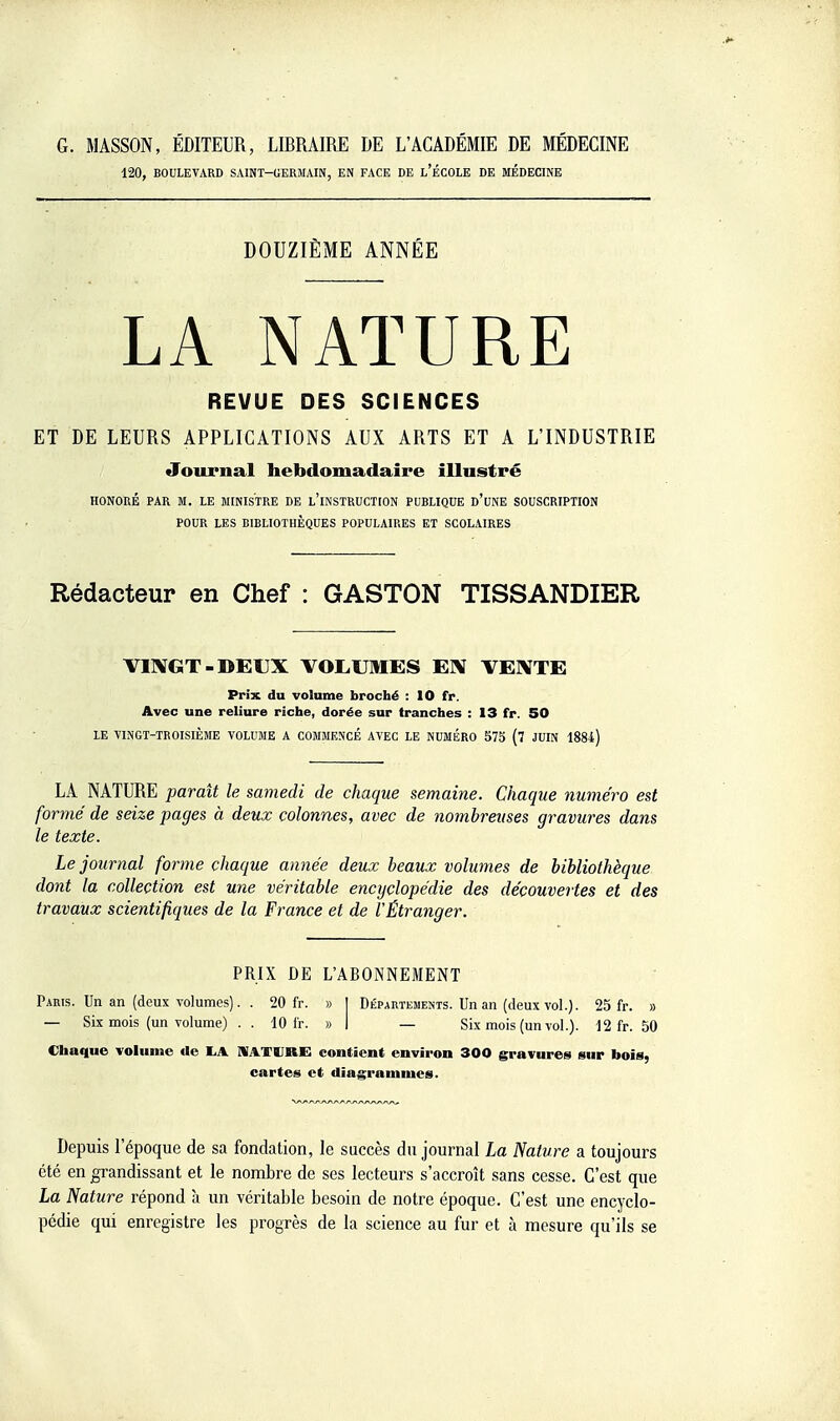 120, BOULEVARD SAINT-GERMAIN, EN FACE DE l'ÉCOLE DE MÉDECINE DOUZIÈME ANNÉE LA NATURE REVUE DES SCIENCES ET DE LEURS APPLICATIONS AUX ARTS ET A L'INDUSTRIE Journal hebdomadaire illustré HONORÉ PAR M. LE MINISTRE DE l'iNSTRUCTCON PUBLIQUE d'uNE SOUSCRIPTION POUR LES BIBLIOTHÈQUES POPULAIRES ET SCOLAIRES Rédacteur en Chef : GASTON TISSANDIER VIKGT-DEUX VOLUMES EX TEXTE Prix du volume broché : 10 fr. Avec une reliure riche, dorée sur tranches : 13 fr. 50 LE ■VINGT-TROISIÈME VOLUME A COMMENCÉ AVEC LE NUMÉRO 575 (7 JUIN 188i) LA NATURE parait le samedi de chaque semaine. Chaque numéro est formé de seize pages à deux colonnes, avec de nombreuses gravures dans le texte. Le journal forme chaque année deux beaux volumes de bibliothèque dont la collection est une véritable encyclopédie des découvertes et des travaux scientifiques de la France et de l'Étranger. PRIX DE L'ABONNEMENT Paris. Un an (deux volumes). . 20 fr. » [ Départements. Un an (deux vol.). 25 fr. » — Six mois (un volume) .. 10 ir. » I — Six mois (un vol.). 12 fr. 50 Chaque volume de liA MATURE contient environ 300 gravures sur bois, cartes et diagrammes. Depuis l'époque de sa fondation, le succès du journal La Nature a toujours été en ^grandissant et le nombre de ses lecteurs s'accroît sans cesse. C'est que La Nature répond à un véritable besoin de notre époque. C'est une encyclo- pédie qui enregistre les progrès de la science au fur et à mesure qu'ils se