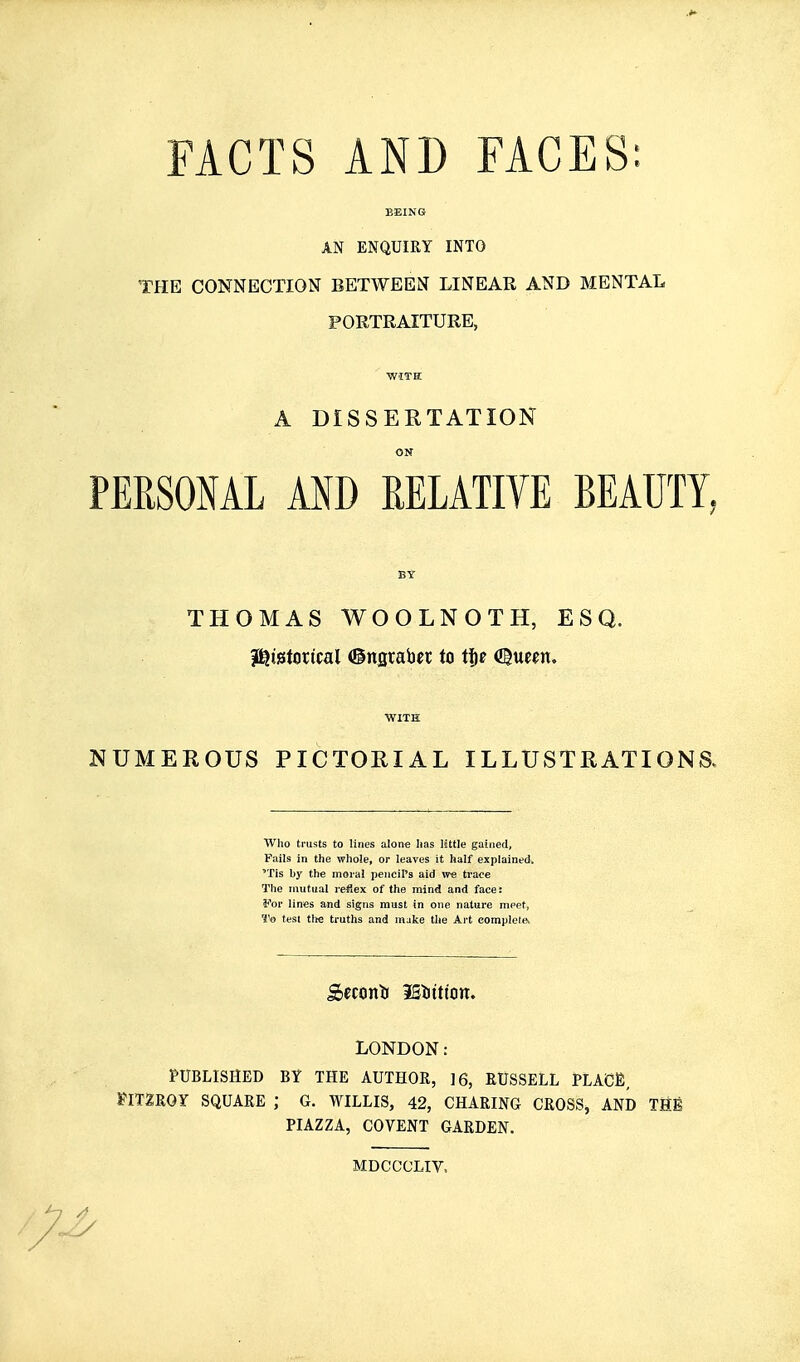 FACTS AND FACES: AN ENQUIRY INTO THE CONNECTION BETWEEN LINEAR AND MENTAL PORTRAITURE, ■with: A DISSERTATION ON PERSONAL AND RELATIVE BEAUTY, BY THOMAS WOOLNOTH, ESQ. il^istorical ©nsraber to tjc aiue^n. ■WITH NUMEROUS PICTORIAL ILLUSTRATIONS. ■Who trusts to lines alone lias little gained. Fails in the whole, or leaves it half explained. 'Tis by the moral pencil's aid we trace The mutual reflex of the mind and face: For lines and signs must in one nature meet, To test the truths and make the Art eomple(e> Sccontr iBbttton. LONDON: PUBLISHED BY THE AUTHOR, ]6, RUSSELL PLACE, FIT2R0Y SQUARE ; G. WILLIS, 42, CHARING CROSS, AND Tflfi PIAZZA, COVENT GARDEN. MDCCCLIV.