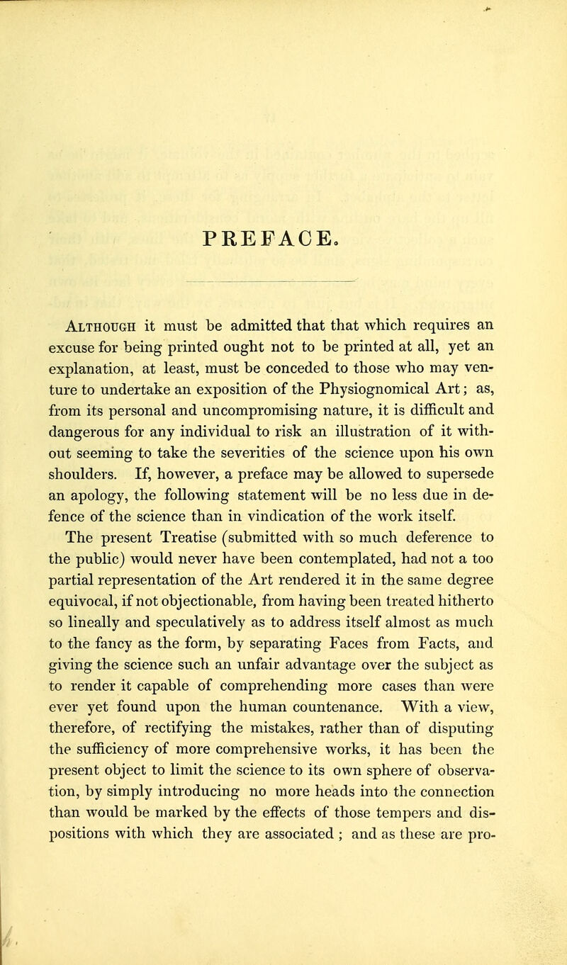 PREFACE. Although it must be admitted that that which requires an excuse for being printed ought not to be printed at all, yet an explanation, at least, must be conceded to those who may ven- ture to undertake an exposition of the Physiognomical Art; as, from its personal and uncompromising nature, it is difficult and dangerous for any individual to risk an illustration of it with- out seeming to take the severities of the science upon his own shoulders. If, however, a preface may be allowed to supersede an apology, the following statement will be no less due in de- fence of the science than in vindication of the work itself. The present Treatise (submitted with so much deference to the public) would never have been contemplated, had not a too partial representation of the Art rendered it in the same degree equivocal, if not objectionable, from having been treated hitherto so lineally and speculatively as to address itself almost as much to the fancy as the form, by separating Faces from Facts, and giving the science such an unfair advantage over the subject as to render it capable of comprehending more cases than were ever yet found upon the human countenance. With a view, therefore, of rectifying the mistakes, rather than of disputing the sufficiency of more comprehensive works, it has been the present object to limit the science to its own sphere of observa- tion, by simply introducing no more heads into the connection than would be marked by the effects of those tempers and dis- positions with which they are associated ; and as these are pro-