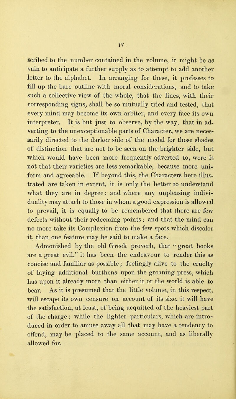 scribed to the number contained in the volume, it might be as vain to anticipate a further supply as to attempt to add another letter to the alphabet. In arranging for these, it professes to fill up the bare outline with moral considerations^ and to take such a collective view of the whole, that the lines, with their corresponding signs^ shall be so mhtually tried and tested, that every mind may become its own arbiter, and every face its own interpreter. It is but just to observe, by the way, that in ad- verting to the unexceptionable parts of Character, we are neces- sarily directed to the darker side of the medal for those shades of distinction that are not to be seen on the brighter side, but which would have been more frequently adverted to, were it not that their varieties are less remarkable, because more uni- form and agreeable. If beyond this, the Characters here illus- trated are taken in extent, it is only the better to understand what they are in degree: and where any unpl easing indivi- duality may attach to those in whom a good expression is allowed to prevail, it is equally to be remembered that there are few defects without their redeeming points ; and that the mind can no more take its Complexion from the few spots which discolor it, than one feature may be said to make a face. Admonished by the old Greek proverb, that  great books are a great evil, it has been the endeavour to render this as concise and familiar as possible; feelingly alive to the cruelty of laying additional burthens upon the groaning press, which has upon it already more than either it or the world is able to bear. As it is presumed that the little volume, in this respect, will escape its own censure on account of its size, it will have the satisfaction, at least, of being acquitted of the heaviest part of the charge; while the lighter particulars, which are intro- duced in order to amuse away all that may have a tendency to offend, may be placed to the same account, and as liberally allowed for.