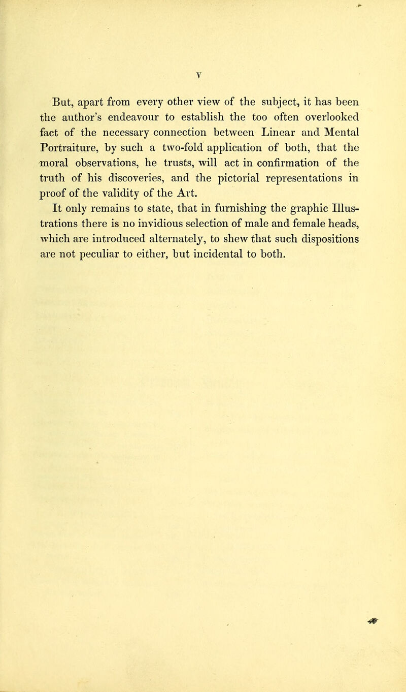 y But, apart from every other view of the subject, it has been the author's endeavour to establish the too often overlooked fact of the necessary connection between Linear and Mental Portraiture, by such a two-fold application of both, that the moral observations, he trusts, will act in confirmation of the truth of his discoveries, and the pictorial representations in proof of the validity of the Art. It only remains to state, that in furnishing the graphic Illus- trations there is no invidious selection of male and female heads, which are introduced alternately, to shew that such dispositions are not peculiar to either, but incidental to both.