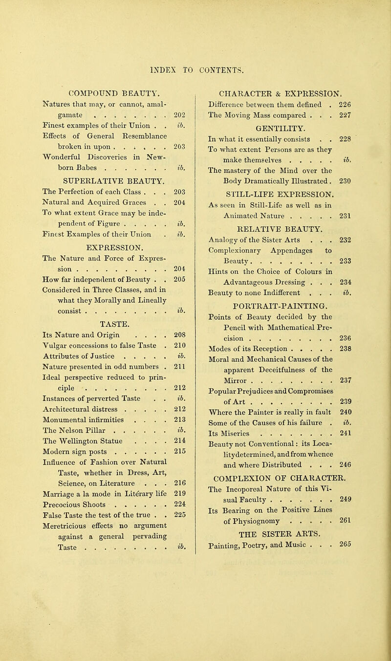 INDEX TO CONTENTS. COMPOUND BEAUTY. Natures that may, or cannot, amal-' gamate 202 Finest examples of their Union . . ib. Effects of General Resemblance broken in upon 203 Wonderful Discoveries in New- born Babes ib. SUPERLATIVE BEAUTY. The Perfection of each Class ... 203 Natural and Acquired Graces . . 204 To what extent Grace may be inde- pendent of Figure ib. Finest Examples of their Union . ib. EXPRESSION. The Nature and Force of Expres- sion 204 How far independent of Beauty . . 205 Considered in Three Classes, and in what they Morally and Lineally consist ib. TASTE. Its Nature and Origin .... 208 Vulgar concessions to false Taste . 210 Attributes of Justice ib. Nature presented in odd numbers . 211 Ideal perspective reduced to prin- ciple 212 Instances of perverted Taste . . ib. Architectural distress 212 Monumental infirmities . . . . 213 The Nelson Pillar ib. The Wellington Statue . . . . 214 Modern sign posts 215 Influence of Fashion over Natural Taste, whether in Dress, Art, Science, on Literature . . . 216 Marriage a la mode in Literary life 219 Precocious Shoots 224 False Taste the test of the true . . 225 Meretricious effects no argument against a general pervading Taste CHARACTER & EXPRESSION. Difference between them defined . 226 The Moving Mass compared . . . 227 GENTILITY. In what it essentially consists . . 228 To what extent Persons are as they make themselves ib. The mastery of the Mind over the Body Dramatically Illustrated . 230 STILL-LIFE EXPRESSION. As seen in Still-Life as well as in Animated Nature ..... 231 RELATIVE BEAUTY. Analogy of the Sister Arts . . . 232 Complexionary Appendages to Beauty 233 Hints on the Choice of Colours in Advantageous Dressing . . . 234 Beauty to none Indifferent . . . ib. PORTRAIT-PAINTING. Points of Beauty decided by the Pencil with Mathematical Pre- cision 236 Modes of its Reception 238 Moral and Mechanical Causes of the apparent Deceitfulness of the Mirror 237 Popular Prejudices and Compromises of Art 239 Where the Painter is really in fault 240 Some of the Causes of his failure . ib. Its Miseries 241 Beauty not Conventional: its Loca- litydetermined, andfrom whence and where Distributed . • . 246 COMPLEXION OF CHARACTER. The Incoporeal Nature of this Vi- sual Faculty 249 Its Bearing on the Positive Lines of Physiognomy 261 THE SISTER ARTS. Painting, Poetry, and Music ... 265