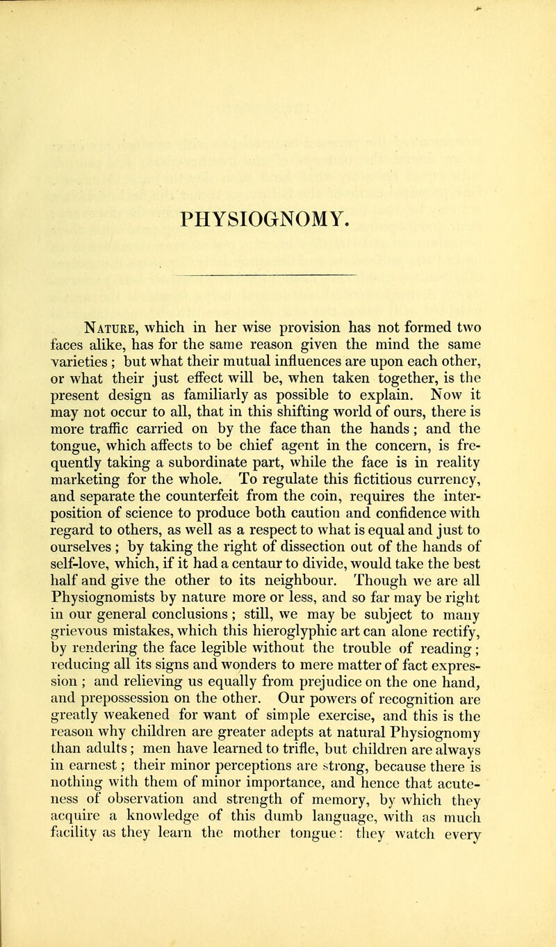 Nature, which in her wise provision has not formed two faces alike, has for the same reason given the mind the same varieties; but what their mutual influences are upon each other, or what their just effect will be, when taken together, is the present design as familiarly as possible to explain. Now it may not occur to all, that in this shifting world of ours, there is more traffic carried on by the face than the hands; and the tongue, which affects to be chief agent in the concern, is fre- quently taking a subordinate part, while the face is in reality marketing for the whole. To regulate this fictitious currency, and separate the counterfeit from the coin, requires the inter- position of science to produce both caution and confidence with regard to others, as well as a respect to what is equal and just to ourselves ; by taking the right of dissection out of the hands of self-love, which, if it had a centaur to divide, would take the best half and give the other to its neighbour. Though we are all Physiognomists by nature more or less, and so far may be right in our general conclusions; still, we may be subject to many grievous mistakes, which this hieroglyphic art can alone rectify, by rendering the face legible without the trouble of reading ; reducing all its signs and wonders to mere matter of fact expres- sion ; and relieving us equally from prejudice on the one hand, and prepossession on the other. Our powers of recognition are greatly weakened for want of simple exercise, and this is the reason why children are greater adepts at natural Physiognomy than adults; men have learned to trifle, but children are always in earnest; their minor perceptions are strong, because there is nothing with them of minor importance, and hence that acute- ness of observation and strength of memory, by which they acquire a knowledge of this dumb language, with as much faciUty as they learn the mother tongue: tliey watch every