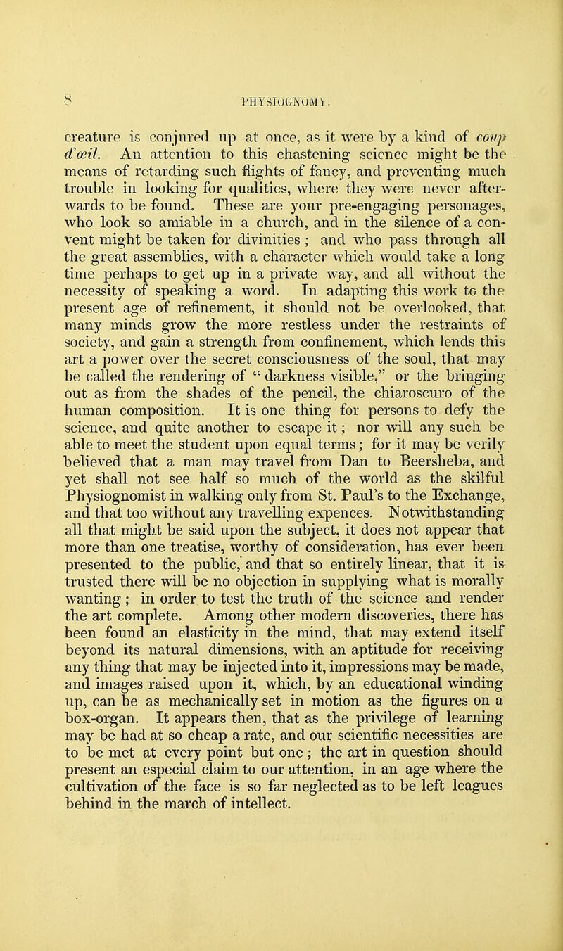 creature is conjured np at once, as it were by a kind of coup d'oeil. An attention to this chastening science might be the means of retarding such flights of fancy, and preventing much trouble in looking for qualities, where they were never after- wards to be found. These are your pre-engaging personages, who look so amiable in a church, and in the silence of a con- vent might be taken for divinities ; and who pass through all the great assemblies, with a character which would take a long time perhaps to get up in a private way, and all without the necessity of speaking a word. In adapting this work to the present age of refinement, it should not be overlooked, that many minds grow the more restless under the restraints of society, and gain a strength from confinement, which lends this art a power over the secret consciousness of the soul, that may be called the rendering of  darkness visible, or the bringing out as from the shades of the pencil, the chiaroscuro of the human composition. It is one thing for persons to defy the science, and quite another to escape it; nor will any such be able to meet the student upon equal terms; for it may be verily believed that a man may travel from Dan to Beersheba, and yet shall not see half so much of the world as the skilful Physiognomist in walking only from St. Paul's to the Exchange, and that too without any travelling expences. Notwithstanding all that might be said upon the subject, it does not appear that more than one treatise, worthy of consideration, has ever been presented to the public, and that so entirely linear, that it is trusted there will be no objection in supplying what is morally wanting ; in order to test the truth of the science and render the art complete. Among other modern discoveries, there has been found an elasticity in the mind, that may extend itself beyond its natural dimensions, with an aptitude for receiving any thing that may be injected into it, impressions may be made, and images raised upon it, which, by an educational winding up, can be as mechanically set in motion as the figures on a box-organ. It appears then, that as the privilege of learning may be had at so cheap a rate, and our scientific necessities are to be met at every point but one; the art in question should present an especial claim to our attention, in an age where the cultivation of the face is so far neglected as to be left leagues behind in the march of intellect.