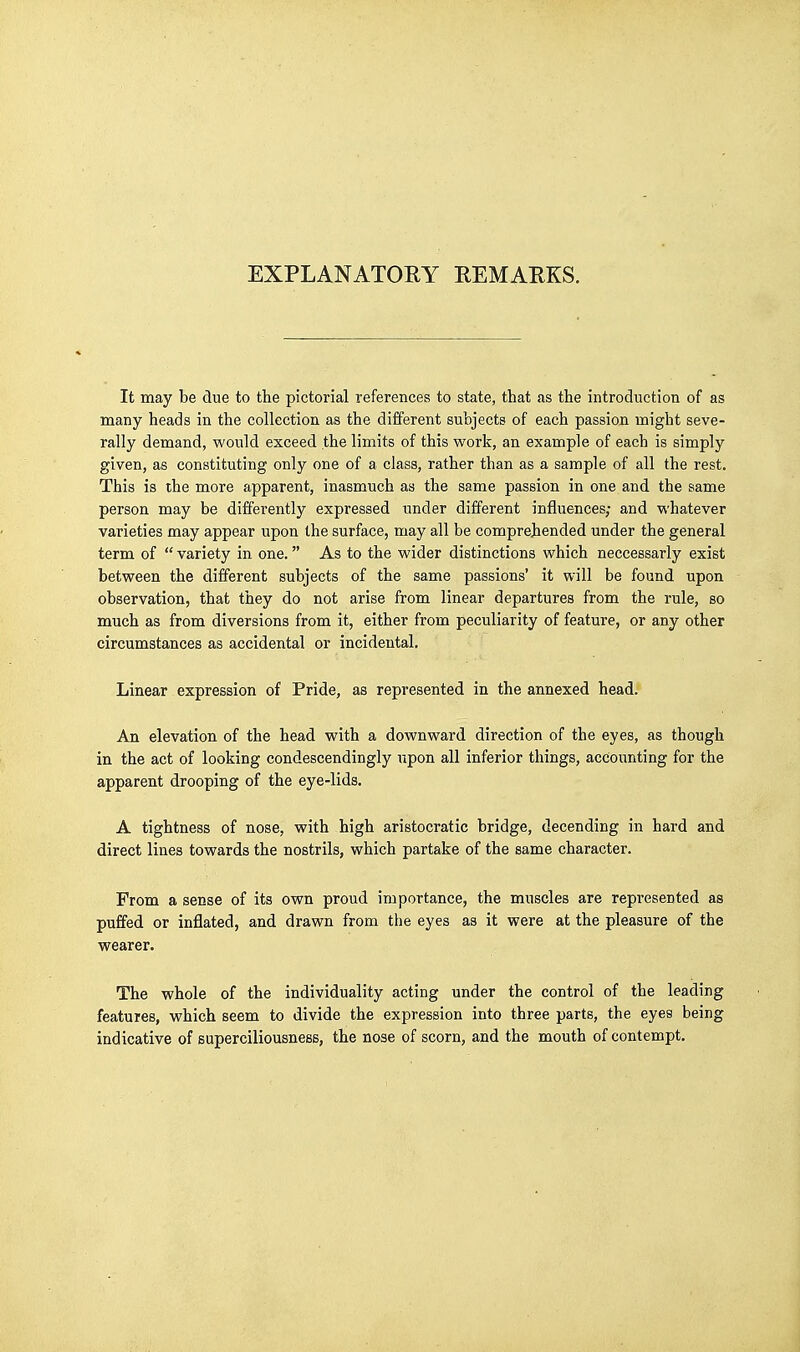 EXPLANATORY REMAEKS. It may be due to the pictorial references to state, that as the introduction of as many heads in the collection as the different subjects of each passion might seve- rally demand, would exceed the limits of this work, an example of each is simply given, as constituting only one of a class, rather than as a sample of all the rest. This is the more apparent, inasmuch as the same passion in one and the same person may be differently expressed imder different influences; and whatever varieties may appear upon the surface, may all be comprehended under the general term of  variety in one. As to the wider distinctions which neccessarly exist between the different subjects of the same passions' it will be found upon observation, that they do not arise from linear departures from the rule, so much as from diversions from it, either from peculiarity of feature, or any other circumstances as accidental or incidental. Linear expression of Pride, as represented in the annexed head. An elevation of the head with a downward direction of the eyes, as though in the act of looking condescendingly upon all inferior things, accounting for the apparent drooping of the eye-lids. A tightness of nose, with high aristocratic bridge, decending in hard and direct lines towards the nostrils, which partake of the same character. From a sense of its own proud importance, the muscles are represented as puffed or inflated, and drawn from the eyes as it were at the pleasure of the wearer. The whole of the individuality acting under the control of the leading features, which seem to divide the expression into three parts, the eyes being indicative of superciliousness, the nose of scorn, and the mouth of contempt.