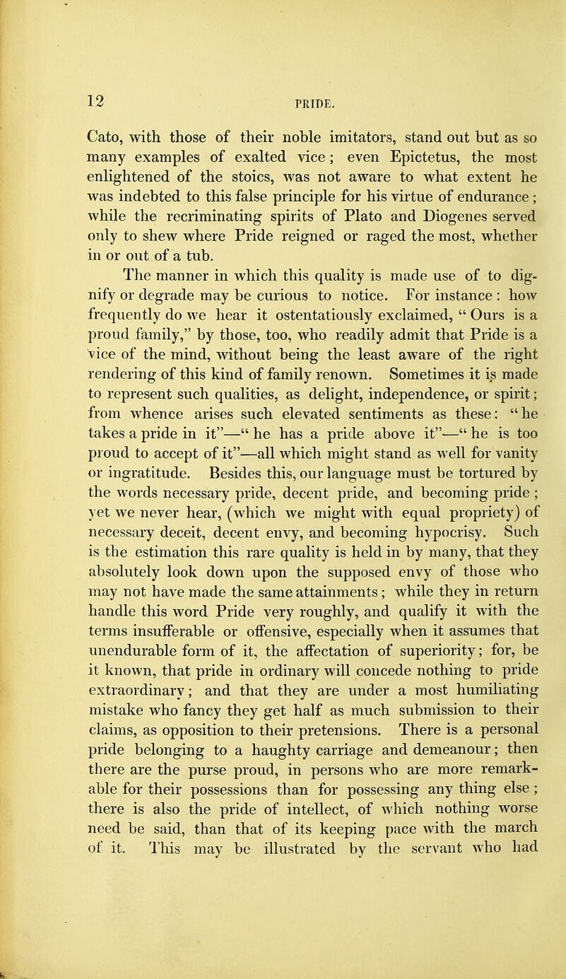 Cato, with those of their noble imitators, stand out but as so many examples of exalted vice; even Epictetus, the most enlightened of the stoics, was not aware to what extent he was indebted to this false principle for his virtue of endurance ; while the recriminating spirits of Plato and Diogenes served only to shew where Pride reigned or raged the most, whether in or out of a tub. The manner in which this quality is made use of to dig- nify or degrade may be curious to notice. For instance : how frequently do we hear it ostentatiously exclaimed,  Ours is a proud family, by those, too, who readily admit that Pride is a vice of the mind, without being the least aware of the right rendering of this kind of family renown. Sometimes it is made to represent such qualities, as delight, independence, or spirit; from whence arises such elevated sentiments as these: he takes a pride in it— he has a pride above it-— he is too proud to accept of it—all which might stand as well for vanity or ingratitude. Besides this, our language must be tortured by the words necessary pride, decent pride, and becoming pride ; yet we never hear, (which we might with equal propriety) of necessary deceit, decent envy, and becoming hypocrisy. Such is the estimation this rare quality is held in by many, that they absolutely look down upon the supposed envy of those who may not have made the same attainments; while they in return handle this word Pride very roughly, and qualify it with the terms insuiferable or offensive, especially when it assumes that unendurable form of it, the affectation of superiority; for, be it known, that pride in ordinary will concede nothing to pride extraordinary; and that they are under a most humiliating mistake who fancy they get half as much submission to their claims, as opposition to their pretensions. There is a personal pride belonging to a haughty carriage and demeanour; then there are the purse proud, in persons who are more remark- able for their possessions than for possessing any thing else; there is also the pride of intellect, of which nothing worse need be said, than that of its keeping pace with the march of it. I'his may be illustrated by the servant who had