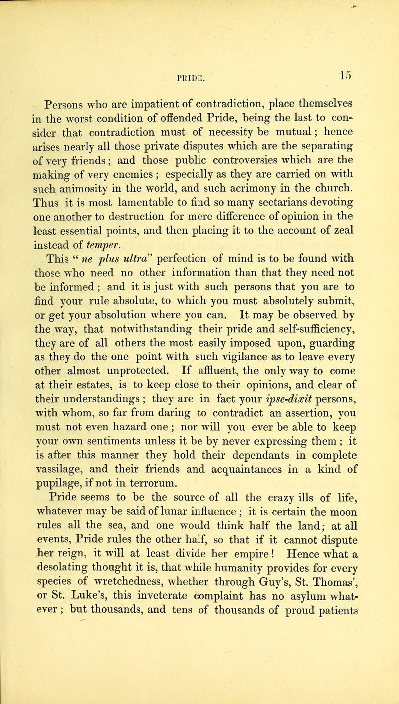 Persons who are impatient of contradiction, place themselves in the worst condition of offended Pride, being the last to con- sider that contradiction must of necessity be mutual; hence arises nearly all those private disputes which are the separating of very friends; and those public controversies which are the making of very enemies ; especially as they are carried on with such animosity in the world, and such acrimony in the church. Thus it is most lamentable to find so many sectarians devoting one another to destruction for mere difference of opinion in the least essential points, and then placing it to the account of zeal instead of temper. This  ne plus ultra' perfection of mind is to be found with those who need no other information than that they need not be informed ; and it is just with such persons that you are to find your rule absolute, to which you must absolutely submit, or get your absolution where you can. It may be observed by the way, that notwithstanding their pride and self-sufficiency, they are of all others the most easily imposed upon, guarding as they do the one point with such vigilance as to leave every other almost unprotected. If affluent, the only way to come at their estates, is to keep close to their opinions, and clear of their understandings ; they are in fact your ipse-dixit persons, with whom, so far from daring to contradict an assertion, you must not even hazard one ; nor will you ever be able to keep your own sentiments unless it be by never expressing them; it is after this manner they hold their dependants in complete vassilage, and their friends and acquaintances in a kind of pupilage, if not in terrorum. Pride seems to be the source of all the crazy ills of life, whatever may be said of lunar influence ; it is certain the moon rules all the sea, and one would think half the land; at aU events. Pride rules the other half, so that if it cannot dispute her reign, it will at least divide her empire! Hence what a desolating thought it is, that while humanity provides for every species of wretchedness, whether through Guy's, St. Thomas', or St. Luke's, this inveterate complaint has no asylum what- ever ; but thousands, and tens of thousands of proud patients