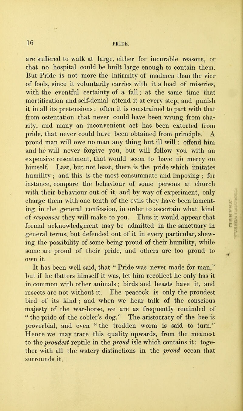 are suffered to walk at large, either for incurable reasons, or that no hospital could be built large enough to contain them. But Pride is not more the infirmity of madmen than the vice of fools, since it voluntarily carries with it a load of miseries, with the eventful certainty of a fall; at the same time that mortification and self-denial attend it at every step, and punish it in all its pretensions : often it is constrained to part with that from ostentation that never could have been wrung from cha- rity, and many an inconvenient act has been extorted from pride, that never could have been obtained from principle. A proud man will owe no man any thing but ill will; offend him and he will never forgive you, but will follow you with an expensive resentment, that would seem to have no mercy on himself. Last, but not least, there is the pride which imitates humility ; and this is the most consummate and imposing ; for instance, compare the behaviour of some persons at church with their behaviour out of it, and by way of experiment, only charge them with one tenth of the evils they have been lament- ing in the general confession, in order to ascertain what kind of responses they will make to you. Thus it would appear that formal acknowledgment may be admitted in the sanctuary in general terms, but defended out of it in every particular, shew- ing the possibility of some being proud of their humility, while some are proud of their pride, and others are too proud to own it. It has been well said, that  Pride was never made for man, but if he flatters himself it was, let him recollect he only has it in common with other animals; birds and beasts have it, and insects are not without it. The peacock is only the proudest bird of its kind; and when we hear talk of the conscious majesty of the war-horse, we are as frequently reminded of  the pride of the cobler's dog. The aristocracy of the bee is proverbial, and even  the trodden worm is said to turn. Hence we may trace this quality upwards, from the meanest to the proudest reptile in the proud isle which contains it; toge- ther with all the watery distinctions in the proud ocean that surrounds it.