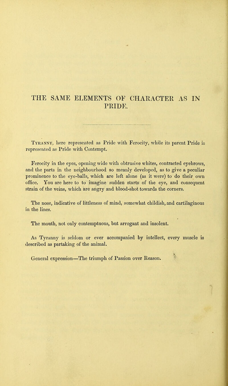 THE SAME ELEMENTS OF CHARACTER AS IN PRIDE. Tyranny, here represented as Pride with Ferocity, while its parent Pride is represented as Pride with Contempt. Ferocity in the eyes, opening wide with obtrusive whites, contracted ej'ebrows, and the parts in the neighbourhood so meanly developed, as to give a peculiar prominence to the eye-balls, which are left alone (as it were) to do their own ofBce. You are here to to imagine sudden starts of the eye, and consequent strain of the veins, which are angry and blood-shot towards the corners. The nose, indicative of littleness of mind, somewhat childish, and cartilaginous in the lines. The mouth, not only contemptuous, but arrogant and insolent. As Tyranny is seldom or ever accompanied by intellect, every muscle is described as partaking of the animal. General expression—The triumph of Passion over Reason.