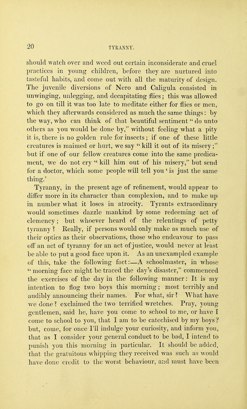 should \vatch over and weed out certain inconsiderate and cruel practices in young children, before they are nurtured into tasteful habits, and come out with all the maturity of design. The juvenile diversions of Nero and Caligula consisted in uuAvinging, uulegging, and decapitating flies; this was allowed to go on till it was too late to meditate either for flies or men, which they afterwards considered as much the same things: by the way, who can think of that beautiful sentiment  do unto others as you would be done by, without feeling what a pity it is, there is no golden rule for insects; if one of these little creatures is maimed or hurt, we say  kill it out of its misery; but if one of our fellow creatures come into the same predica- ment, we do not cry  kill him out of his misery, but send for a doctor, which some people will tell you ' is just the same thing.' Tyranny, in the present age of refinement, would appear to difier more in its character than complexion, and to make up in number what it loses in atrocity. Tyrants extraordinary would sometimes dazzle mankind by some redeeming act of clemency; but whoever heard of the relentings of petty tyranny 'i Really, if persons would only make as much use of their optics as their observations, those who endeavour to pass ofl an act of tyranny for an act of justice, would never at least be able to put a good face upon it. As an unexampled example of this, take the following fact:—A schoolmaster, in whose  morning face might be traced the day's disaster, commenced the exercises of the day in the following manner: It is my intention to flog two boys this morning ; most terribly and audibly announcing their names. For what, sir I What have Ave done 1 exclaimed the two terrified wretches. Pray, young gentlemen, said he, have you come to school to me, or have I come to school to you, that I am to be catechised by my boys ? but, come, for once I'll indulge your curiosity, and inform you, that as I consider your general conduct to be bad, I intend to punish you this morning in particular. It should be added, that the gratuitous whipping they received was such as would have done credit to the worst behaviour, and must have been