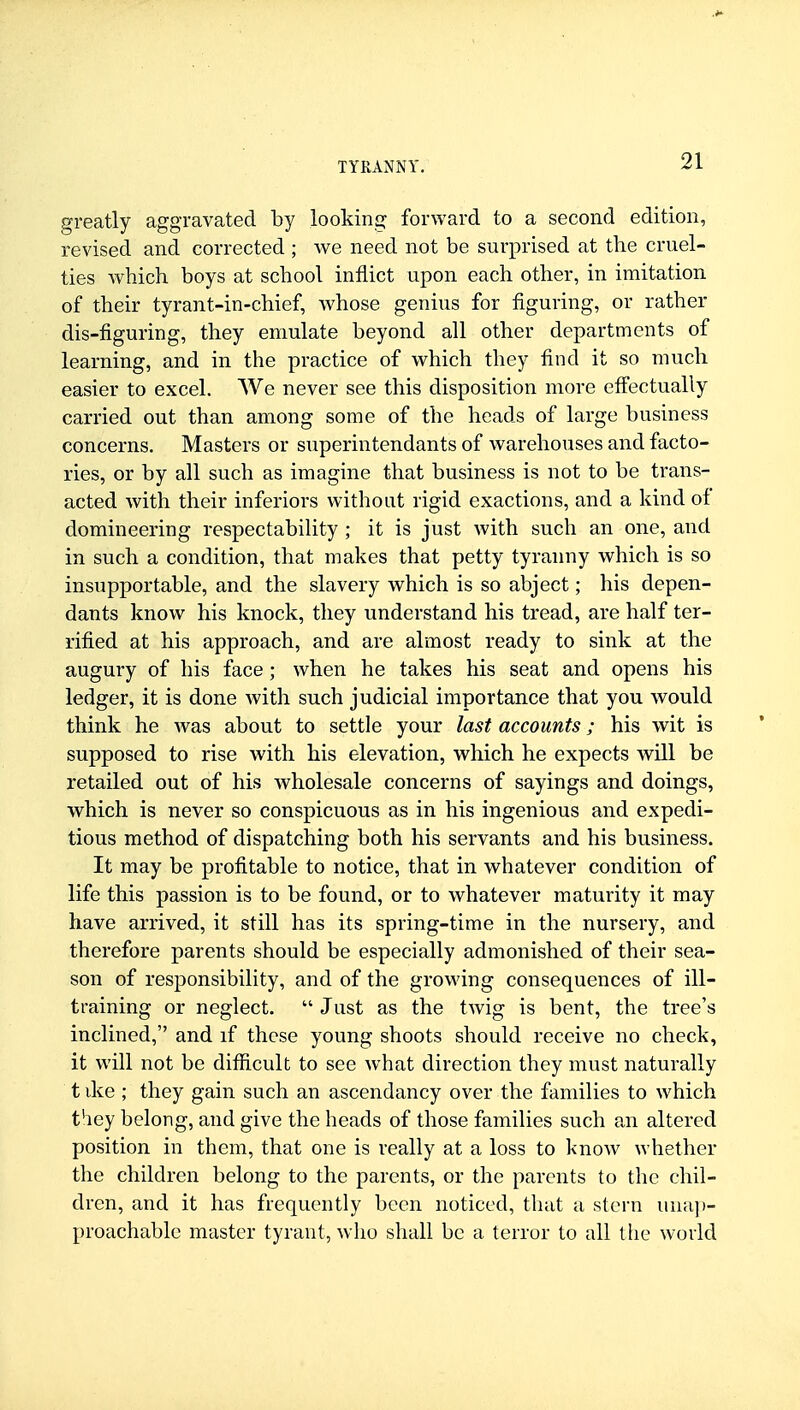 greatly aggravated by looking forward to a second edition, revised and corrected ; Ave need not be surprised at the cruel- ties which boys at school inflict upon each other, in imitation of their tyrant-in-chief, whose genius for figuring, or rather dis-figuring, they emulate beyond all other departments of learning, and in the practice of which they find it so much easier to excel. We never see this disposition more efi^ectually carried out than among some of the heads of large business concerns. Masters or superintendants of warehouses and facto- ries, or by all such as imagine that business is not to be trans- acted with their inferiors withoat rigid exactions, and a kind of domineering respectability ; it is just with such an one, and in such a condition, that makes that petty tyranny which is so insupportable, and the slavery which is so abject; his depen- dants know his knock, they understand his tread, are half ter- rified at his approach, and are almost ready to sink at the augury of his face; when he takes his seat and opens his ledger, it is done with such judicial importance that you would think he was about to settle your last accounts; his wit is supposed to rise with his elevation, which he expects will be retailed out of his wholesale concerns of sayings and doings, which is never so conspicuous as in his ingenious and expedi- tious method of dispatching both his servants and his business. It may be profitable to notice, that in whatever condition of life this passion is to be found, or to whatever maturity it may have arrived, it still has its spring-time in the nursery, and therefore parents should be especially admonished of their sea- son of responsibility, and of the growing consequences of ill- training or neglect.  Just as the twig is bent, the tree's inclined, and if these young shoots should receive no check, it will not be difficult to see what direction they must naturally t ike ; they gain such an ascendancy over the families to which they belong, and give the heads of those families such an altered position in them, that one is really at a loss to know whether the children belong to the parents, or the parents to the chil- dren, and it has frequently been noticed, that a stern unaj)- proachablc master tyrant, who shall be a terror to all the world