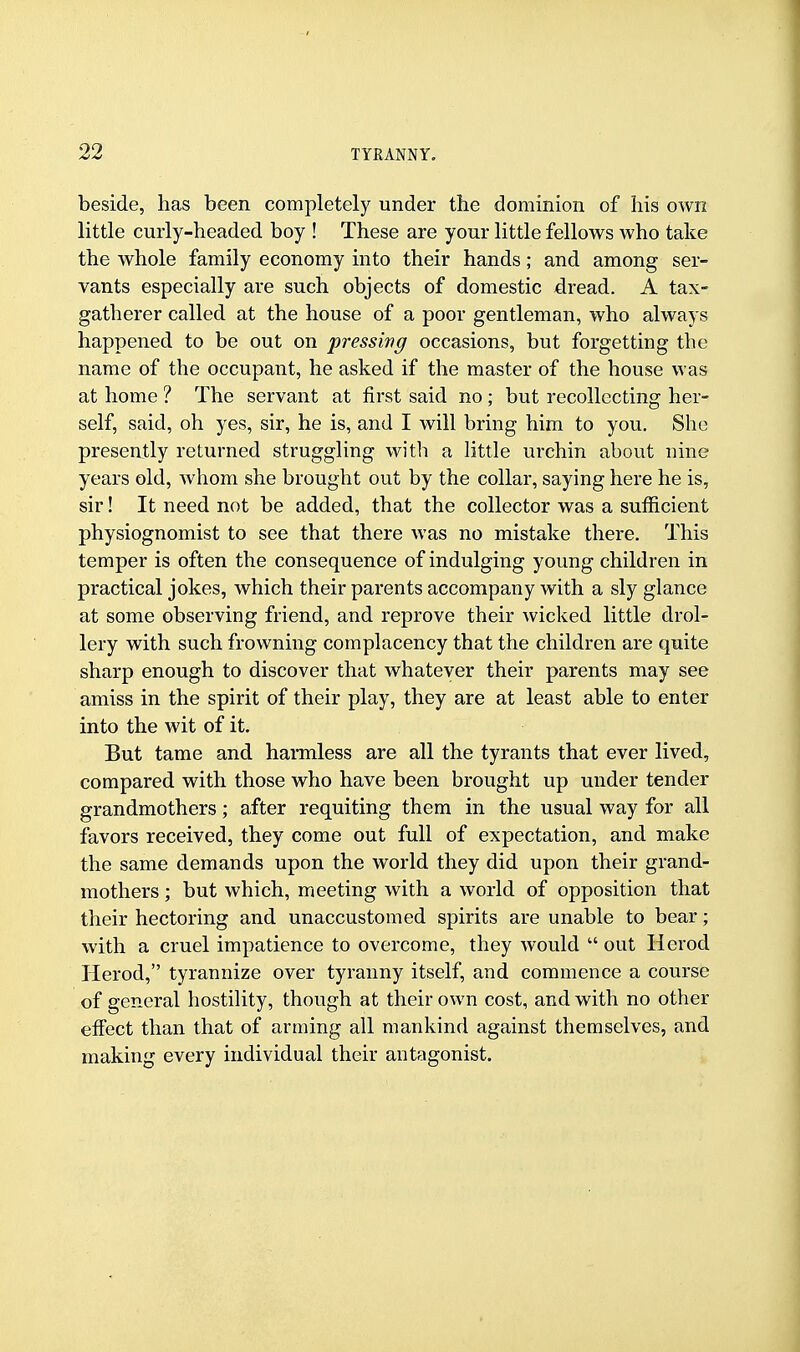 beside, has been completely under the dominion of his own little curly-headed boy ! These are your little fellows who take the whole family economy into their hands; and among ser- vants especially are such objects of domestic dread. A tax- gatherer called at the house of a poor gentleman, who always happened to be out on pressing occasions, but forgetting the name of the occupant, he asked if the master of the house was at home ? The servant at first said no ; but recollecting her- self, said, oh yes, sir, he is, and I will bring him to you. She presently returned struggling with a little urchin about nine years old, Avhom she brought out by the collar, saying here he is, sir! It need not be added, that the collector was a sufficient physiognomist to see that there was no mistake there. This temper is often the consequence of indulging young children in practical jokes, which their parents accompany with a sly glance at some observing friend, and reprove their wicked little drol- lery with such frowning complacency that the children are quite sharp enough to discover that whatever their parents may see amiss in the spirit of their play, they are at least able to enter into the wit of it. But tame and harmless are all the tyrants that ever lived, compared with those who have been brought up under tender grandmothers; after requiting them in the usual way for all favors received, they come out full of expectation, and make the same demands upon the world they did upon their grand- mothers ; but which, meeting with a world of opposition that their hectoring and unaccustomed spirits are unable to bear; with a cruel impatience to overcome, they would  out Herod Herod, tyrannize over tyranny itself, and commence a course of general hostility, though at their own cost, and with no other effect than that of arming all mankind against themselves, and making every individual their antagonist.