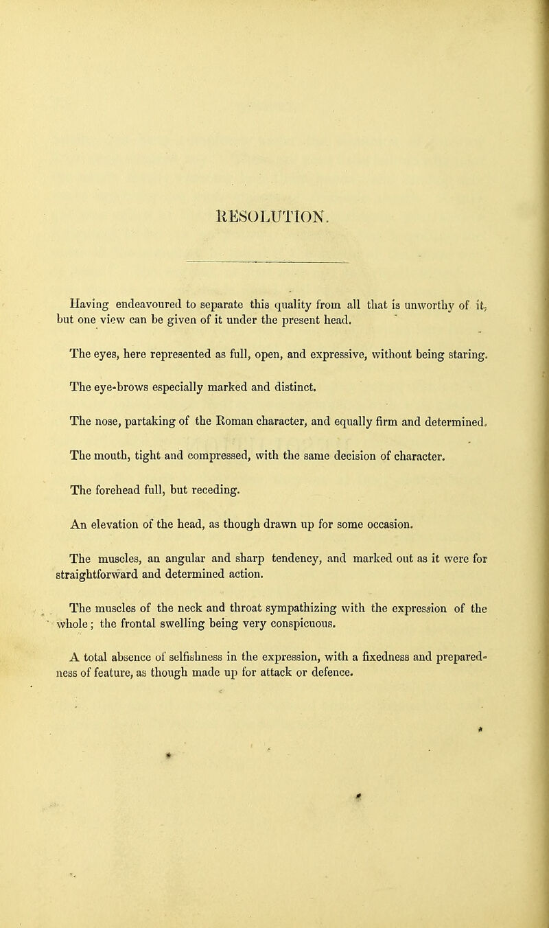 Having endeavoured to separate this quality from all that is unworthy of it, but one view can be given of it under the present head. The eyes, here represented as full, open, and expressive, without being staring. The eye-brows especially marked and distinct. The nose, partaking of the Eoman character, and equally firm and determined. The mouth, tight and compressed, with the same decision of character. The forehead full, but receding. An elevation of the head, as though drawn up for some occasion. The muscles, an angular and sharp tendency, and marked out as it were for straightforward and determined action. The muscles of the neck and throat sympathizing with the expression of the whole; the frontal swelling being very conspicuous. A total absence of selfishness in the expression, with a fixedness and prepared^ ness of feature, as though made up for attack or defence.
