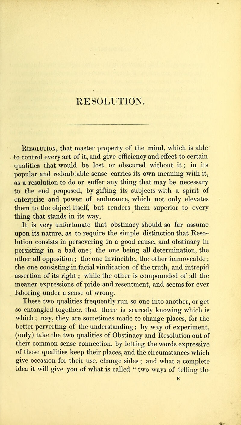 KESOLtTlON, that master property of the mind, which is able to control every act of it, and give efficiency and effect to certain qualities that would be lost or obscured without it; in its popular and redoubtable sense carries its own meaning with it, as a resolution to do or suffer any thing that may be necessary to the end proposed, by gifting its subjects with a spirit of enterprise and power of endurance, which not only elevates them to the object itself, but renders them superior to every thing that stands in its way. It is very unfortunate that obstinacy should so far assume upon its nature, as to require the simple distinction that Reso- lution consists in persevering in a good cause, and obstinacy in persisting in a bad one; the one being all determination, the other all opposition; the one invincible, the other immoveable ; the one consisting in facial vindication of the truth, and intrepid assertion of its right; while the other is compounded of all the meaner expressions of pride and resentment, and seems for ever laboring under a sense of wrong. These two qualities frequently run so one into another, or get so entangled together, that there is scarcely knowing which is which; nay, they are sometimes made to change places, for the better perverting of the understanding; by way of experiment, (only) take the two qualities of Obstinacy and Eesolution out of their common sense connection, by letting the words expressive of those qualities keep their places, and the circumstances which give occasion for their use, change sides ; and what a complete idea it will give you of what is called  two ways of telling the E