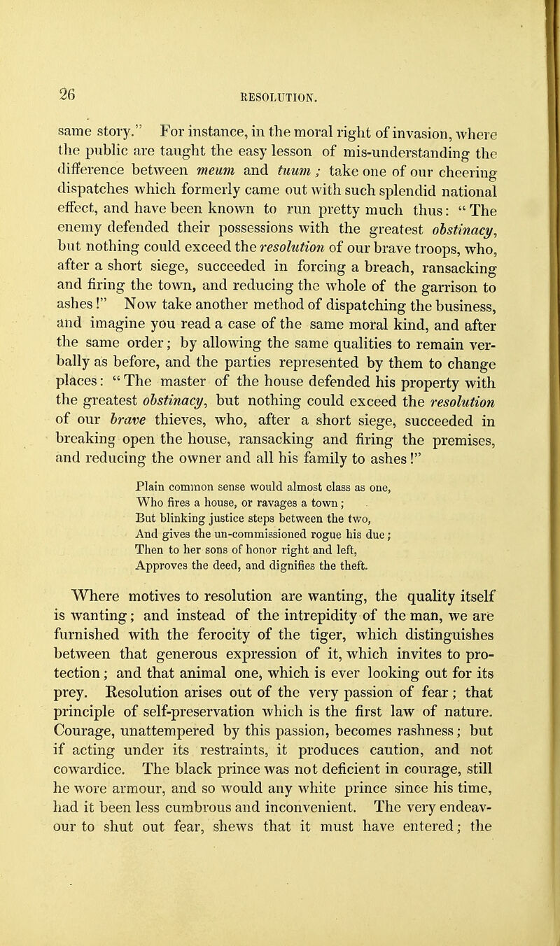 same story. For instance, in the moral right of invasion, where the public are taught the easy lesson of mis-understanding the difference between meum and tuum ; take one of our cheering dispatches which formerly came out with such splendid national effect, and have been known to run pretty much thus:  The enemy defended their possessions with the greatest obstinacy, but nothing could exceed the resolution of our brave troops, who, after a short siege, succeeded in forcing a breach, ransacking and firing the town, and reducing the whole of the garrison to ashes! Now take another method of dispatching the business, and imagine you read a case of the same moral kind, and after the same order; by allowing the same qualities to remain ver- bally as before, and the parties represented by them to change places:  The master of the house defended his property with the greatest obstinacy, but nothing could exceed the resolution of our brave thieves, who, after a short siege, succeeded in breaking open the house, ransacking and firing the premises, and reducing the owner and all his family to ashes! Plain common sense would almost class as one, Who fires a house, or ravages a town ; But blinking justice steps between the two, And gives the un-commissioned rogue his due; Then to her sons of honor right and left, Approves the deed, and dignifies the theft. Where motives to resolution are wanting, the quality itself is wanting; and instead of the intrepidity of the man, we are furnished with the ferocity of the tiger, which distinguishes between that generous expression of it, which invites to pro- tection ; and that animal one, which is ever looking out for its prey. Resolution arises out of the very passion of fear ; that principle of self-preservation which is the first law of nature. Courage, unattempered by this passion, becomes rashness; but if acting under its restraints, it produces caution, and not cowardice. The black prince was not deficient in courage, still he wore armour, and so would any white prince since his time, had it been less cumbrous and inconvenient. The very endeav- our to shut out fear, shews that it must have entered; the