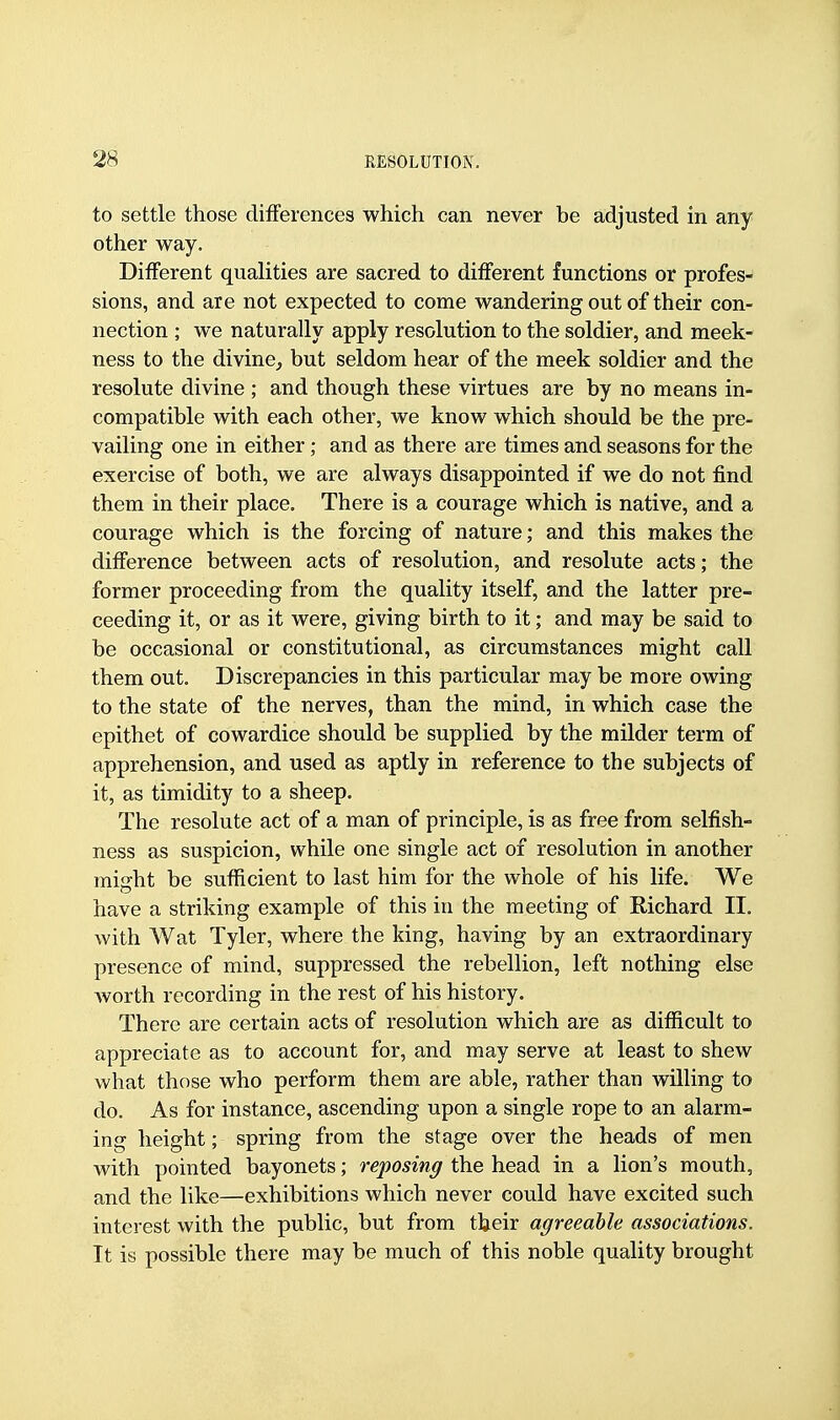 to settle those differences which can never be adjusted in any other way. Different qualities are sacred to different functions or profes- sions, and are not expected to come wandering out of their con- nection ; we naturally apply resolution to the soldier, and meek- ness to the divine, but seldom hear of the meek soldier and the resolute divine ; and though these virtues are by no means in- compatible with each other, we know which should be the pre- vailing one in either; and as there are times and seasons for the exercise of both, we are always disappointed if we do not find them in their place. There is a courage which is native, and a courage which is the forcing of nature; and this makes the difference between acts of resolution, and resolute acts; the former proceeding from the quality itself, and the latter pro- ceeding it, or as it were, giving birth to it; and may be said to be occasional or constitutional, as circumstances might call them out. Discrepancies in this particular may be more owing to the state of the nerves, than the mind, in which case the epithet of cowardice should be supplied by the milder term of apprehension, and used as aptly in reference to the subjects of it, as timidity to a sheep. The resolute act of a man of principle, is as free from selfish- ness as suspicion, while one single act of resolution in another might be sufficient to last him for the whole of his life. We have a striking example of this in the meeting of Richard II, with Wat Tyler, where the king, having by an extraordinary presence of mind, suppressed the rebellion, left nothing else worth recording in the rest of his history. There are certain acts of resolution which are as difiicult to appreciate as to account for, and may serve at least to shew what those who perform them are able, rather than willing to do. As for instance, ascending upon a single rope to an alarm- ing height; spring from the stage over the heads of men with pointed bayonets; reposing the head in a lion's mouth, and the like—exhibitions which never could have excited such interest with the public, but from their agreeable associations. It is possible there may be much of this noble quality brought