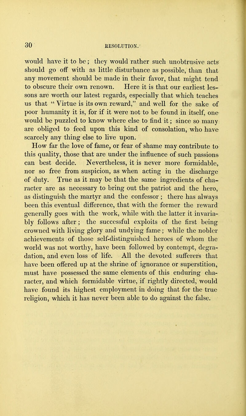 would have it to be; they would rather such unobtrusive acts should go off with as little disturbance as possible, than that any movement should be made in their favor, that might tend to obscure their own renown. Here it is that our earliest les- sons are worth our latest regards, especially that which teaches us that  Virtue is its own reward, and well for the sake of poor humanity it is, for if it were not to be found in itself, one would be puzzled to know where else to find it; since so many are obliged to feed upon this kind of consolation, who have scarcely any thing else to live upon. How far the love of fame, or fear of shame may contribute to this quality, those that are under the influence of such passions can best decide. Nevertheless, it is never more formidable, nor so free from suspicion, as when acting in the discharge of duty. True as it may be that the same ingredients of cha- racter are as necessary to bring out the patriot and the hero, as distinguish the martyr and the confessor ; there has always been this eventual diff'erence, that with the former the reward generally goes with the work, while with the latter it invaria- bly follows after; the successful exploits of the first being crowned with living glory and undying fame; while the nobler achievements of those self-distinguished heroes of whom the world was not worthy, have been followed by contempt, degra- dation, and even loss of life. All the devoted sufierers that have been offered up at the shrine of ignorance or superstition, must have possessed the same elements of this enduring cha- racter, and which formidable virtue, if rightly directed, would have found its highest employment in doing that for the true religion, which it has never been able to do against the false.