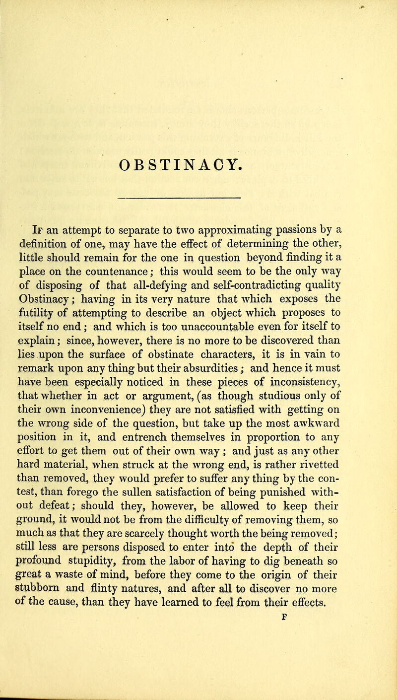 If an attempt to separate to two approximating passions by a definition of one, may have the effect of determining the other, little should remain for the one in question beyond finding it a place on the countenance; this would seem to be the only way of disposing of that all-defying and self-contradicting quality Obstinacy; having in its very nature that which exposes the futility of attempting to describe an object which proposes to itself no end; and which is too unaccountable even for itself to explain; since, however, there is no more to be discovered than lies upon the surface of obstinate characters, it is in vain to remark upon any thing but their absurdities ; and hence it must have been especially noticed in these pieces of inconsistency, that whether in act or argument, (as though studious only of their own inconvenience) they are not satisfied with getting on the wrong side of the question, but take up the most awkward position in it, and entrench themselves in proportion to any effort to get them out of their own way ; and just as any other hard material, when struck at the wrong end, is rather rivetted than removed, they would prefer to suffer any thing by the con- test, than forego the sullen satisfaction of being punished with- out defeat; should they, however, be allowed to keep their ground, it would not be from the difficulty of removing them, so much as that they are scarcely thought worth the being removed; still less are persons disposed to enter into the depth of their profound stupidity, from the labor of having to dig beneath so great a waste of mind, before they come to the origin of their stubborn and flinty natures, and after all to discover no more of the cause, than they have learned to feel from their effects. F