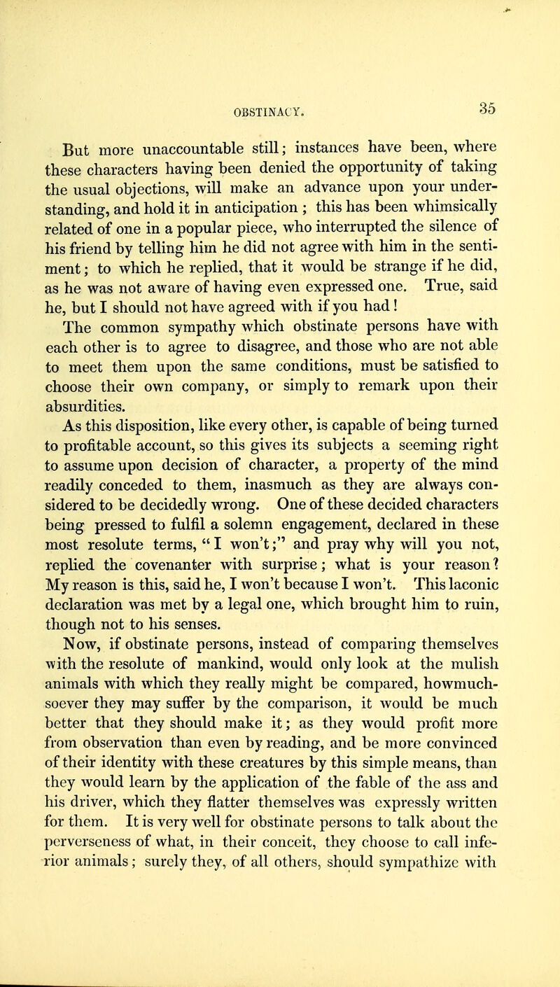 But more unaccountable still; instances have been, where these characters having been denied the opportunity of taking the usual objections, will make an advance upon your under- standing, and hold it in anticipation ; this has been whimsically related of one in a popular piece, who interrupted the silence of his friend by telling him he did not agree with him in the senti- ment ; to which he replied, that it would be strange if he did, as he was not aware of having even expressed one. True, said he, but I should not have agreed with if you had! The common sympathy which obstinate persons have with each other is to agree to disagree, and those who are not able to meet them upon the same conditions, must be satisfied to choose their own company, or simply to remark upon their absurdities. As this disposition, like every other, is capable of being turned to profitable account, so this gives its subjects a seeming right to assume upon decision of character, a property of the mind readily conceded to them, inasmuch as they are always con- sidered to be decidedly wrong. One of these decided characters being pressed to fulfil a solemn engagement, declared in these most resolute terms, I won't; and pray why will you not, replied the covenanter with surprise; what is your reason 'i My reason is this, said he, I won't because I won't. This laconic declaration was met by a legal one, which brought him to ruin, though not to his senses. Now, if obstinate persons, instead of comparing themselves with the resolute of mankind, would only look at the mulish animals with which they really might be compared, howmuch- soever they may suffer by the comparison, it would be much better that they should make it; as they would profit more from observation than even by reading, and be more convinced of their identity with these creatures by this simple means, than they would learn by the application of the fable of the ass and his driver, which they flatter themselves was expressly written for them. It is very well for obstinate persons to talk about the perverseness of what, in their conceit, they choose to call infe- rior animals; surely they, of all others, should sympathize with