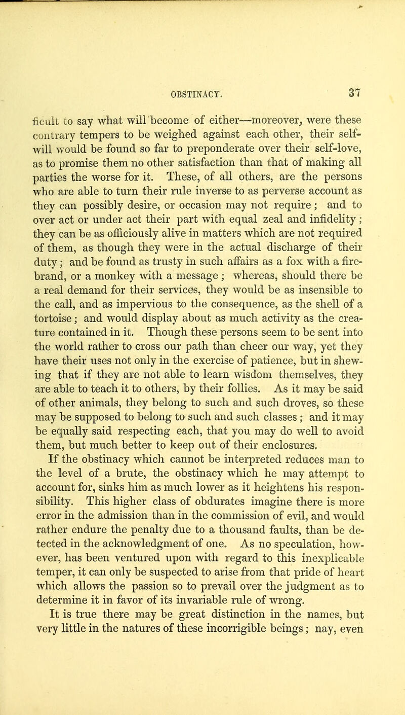 ficult to say what will become of either—moreover^ were these contrary tempers to be weighed against each other, their self- will would be found so far to preponderate over their self-love, as to promise them no other satisfaction than that of making all parties the worse for it. These, of all others, are the persons who are able to turn their rule inverse to as perverse account as they can possibly desire, or occasion may not require ; and to over act or under act their part with equal zeal and infidelity; they can be as officiously alive in matters which are not required of them, as though they were in the actual discharge of their duty; and be found as trusty in such affairs as a fox with a fire- brand, or a monkey with a message ; whereas, should there be a real demand for their services, they would be as insensible to the call, and as impervious to the consequence, as the shell of a tortoise; and would display about as much activity as the crea- ture contained in it. Though these persons seem to be sent into the world rather to cross our path than cheer our way, yet they have their uses not only in the exercise of patience, but in shew- ing that if they are not able to learn wisdom themselves, they are able to teach it to others, by their follies. As it may be said of other animals, they belong to such and such droves, so these may be supposed to belong to such and such classes; and it may be equally said respecting each, that you may do well to avoid them, but much better to keep out of their enclosures. If the obstinacy which cannot be interpreted reduces man to the level of a brute, the obstinacy which he may attempt to account for, sinks him as much lower as it heightens his respon- sibility. This higher class of obdurates imagine there is more error in the admission than in the commission of evil, and would rather endure the penalty due to a thousand faults, than be de- tected in the acknowledgment of one. As no speculation, how- ever, has been ventured upon with regard to this inexplicable temper, it can only be suspected to arise from that pride of heart which allows the passion so to prevail over the judgment as to determine it in favor of its invariable rule of wrong. It is true there may be great distinction in the names, but very little in the natures of these incorrigible beings; nay, even