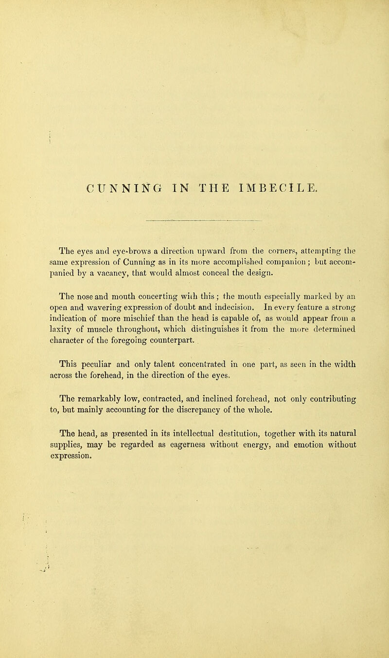The eyes and eye^brows a direction upward from the corners, attempting tlie same expression of Cunning as in its more accomplished companion ; but accom- panied by a vacancy, that would almost conceal the design. The nose and mouth concerting wiili this; the mouth especially marked by an open and wavering expression of doubt and indecision. In every feature a strong indication of more mischief than the head is capable of, as would appear from a laxity of muscle throughout, which distinguishes it from the more determined character of the foregoing counterpart. , This peculiar and only talent concentrated in one part, as seen in the width across the forehead, in the direction of the eyes. The remarkably low, contracted, and inclined forehead, not only contributing to, but mainly accounting for the discrepancy of the whole. The head, as presented in its intellectual destitution, together with its natural supplies, may be regarded as eagerness without energy, and emotion without expression.