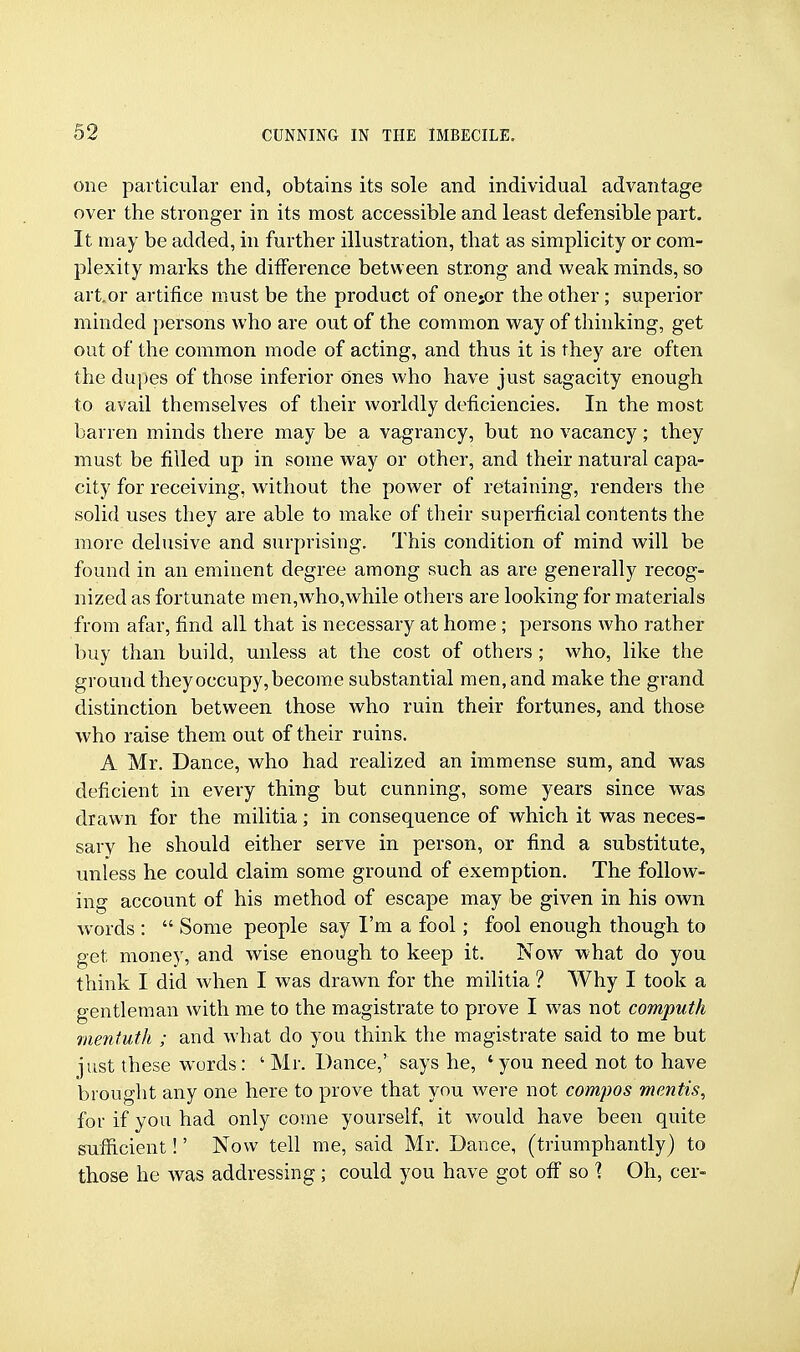 one particular end, obtains its sole and individual advantage over the stronger in its most accessible and least defensible part. It may be added, in further illustration, that as simplicity or com- plexity marks the difference between strong and weak minds, so art. or artifice must be the product of onejor the other; superior minded persons who are out of the common way of thinking, get out of the common mode of acting, and thus it is they are often the dupes of those inferior Ones who have just sagacity enough to avail themselves of their worldly deficiencies. In the most barren minds there may be a vagrancy, but no vacancy; they must be filled up in some way or other, and their natural capa- city for receiving, without the power of retaining, renders the solid uses they are able to make of their superficial contents the more delusive and surprising. This condition of mind will be found in an eminent degree among such as are generally recog- nized as fortunate men,who,while others are looking for materials from afar, find all that is necessary at home ; persons who rather buy than build, unless at the cost of others ; who, like the ground they occupy, become substantial men, and make the grand distinction between those who ruin their fortunes, and those who raise them out of their ruins. A Mr. Dance, who had realized an immense sum, and was deficient in every thing but cunning, some years since was drawn for the militia; in consequence of which it was neces- sarv he should either serve in person, or find a substitute, unless he could claim some ground of exemption. The follow- ing account of his method of escape may be given in his own words :  Some people say I'm a fool; fool enough though to get money, and wise enough to keep it. Now what do you think I did when I was drawn for the militia ? Why I took a gentleman with me to the magistrate to prove I was not computh mentuth ; and what do you think the magistrate said to me but just these words: ' Mr. Dance,' says he, 'you need not to have brought any one here to prove that you were not compos mentis, for if you had only come yourself, it would have been quite sufficient!' Now tell me, said Mr. Dance, (triumphantly) to those he was addressing; could you have got off so \ Oh, cer-