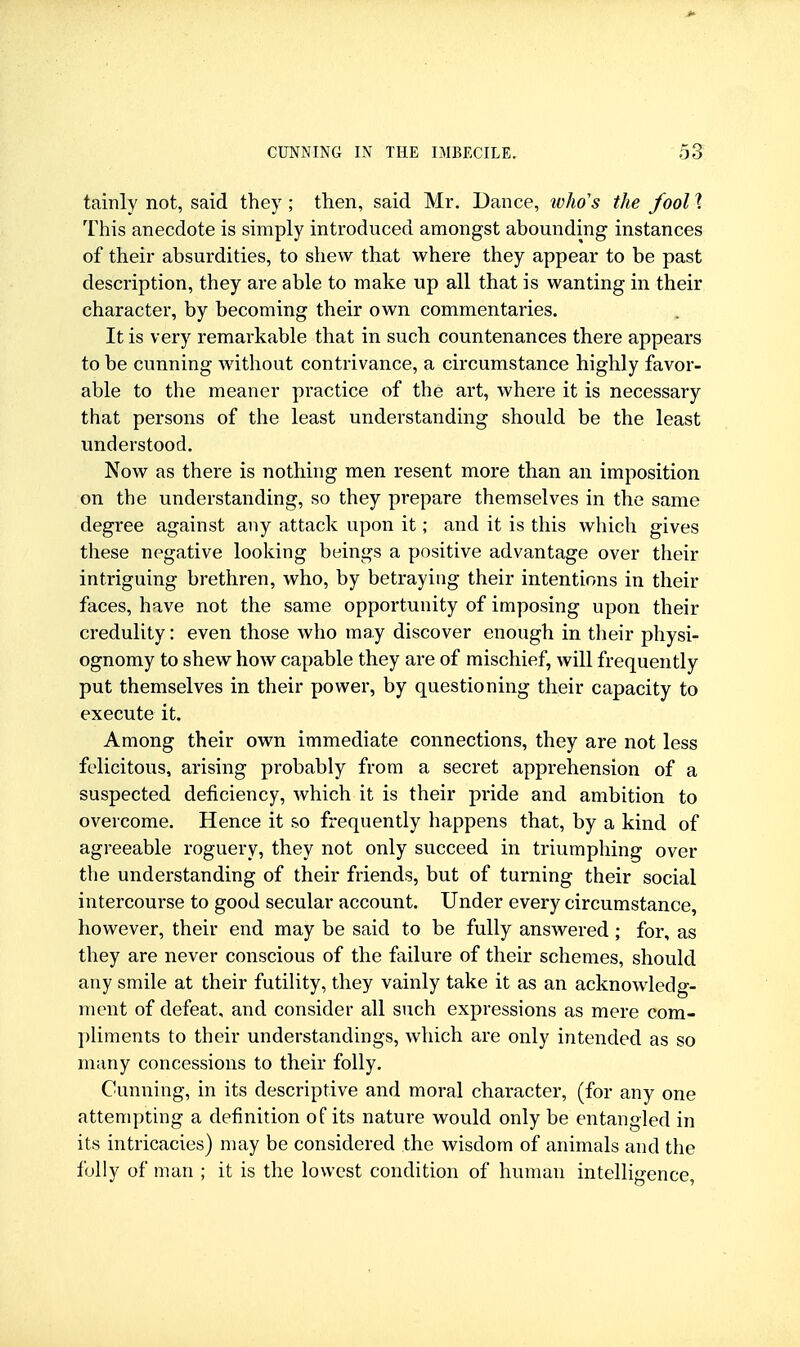 tainly not, said they; then, said Mr. Dance, ivho's the fool I This anecdote is simply introduced amongst abounding instances of their absurdities, to shew that where they appear to be past description, they are able to make up all that is wanting in their character, by becoming their own commentaries. It is very remarkable that in such countenances there appears to be cunning without contrivance, a circumstance highly favor- able to the meaner practice of the art, where it is necessary that persons of the least understanding should be the least understood. Now as there is nothing men resent more than an imposition on the understanding, so they prepare themselves in the same degree against any attack upon it; and it is this which gives these negative looking beings a positive advantage over their intriguing brethren, who, by betraying their intentions in their faces, have not the same opportunity of imposing upon their credulity: even those who may discover enough in tlieir physi- ognomy to shew how capable they are of mischief, will frequently put themselves in their power, by questioning tlieir capacity to execute it. Among their own immediate connections, they are not less felicitous, arising probably from a secret apprehension of a suspected deficiency, which it is their pride and ambition to overcome. Hence it so frequently happens that, by a kind of agreeable roguery, they not only succeed in triumphing over the understanding of their friends, but of turning their social intercourse to good secular account. Under every circumstance, however, their end may be said to be fully answered; for, as they are never conscious of the failure of their schemes, should any smile at their futility, they vainly take it as an acknowledg- ment of defeat, and consider all such expressions as mere com- ])liments to their understandings, which are only intended as so many concessions to their folly. Cunning, in its descriptive and moral character, (for any one attempting a definition of its nature would only be entangled in its intricacies) may be considered the wisdom of animals and the folly of man ; it is the lowest condition of human intelligence,