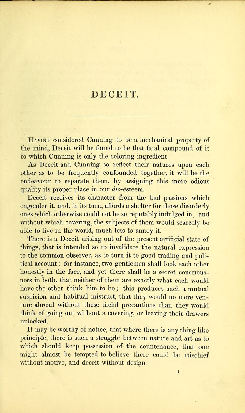 Having considered Cunning to be a mechanical property of the mind, Deceit will be found to be that fatal compound of it to which Cunning is only the coloring ingredient. As Deceit and Cunning so reflect their natures upon each other as to be frequently confounded together, it will be the endeavour to separate them, by assigning this more odious quality its proper place in our dis-esteem. Deceit receives its character from the bad passions which engender it, and, in its turn, affords a shelter for those disorderly ones which otherwise could not be so reputably indulged in; and without which covering, the subjects of them would scarcely be able to live in the world, much less to annoy it. There is a Deceit arising out of the present artificial state of things, that is intended so to invalidate the natural expression to the common observer, as to turn it to good trading and poli- tical account: for instance, two gentlemen shall look each other honestly in the face, and yet there shall be a secret conscious- ness in both, that neither of them are exactly what each would have the other think him to be ; this produces such a mutual suspicion and habitual mistrust, that they would no more ven- ture abroad without these facial precautions than they would think of going out without a covering, or leaving their drawers unlocked. It may be worthy of notice, that where there is any thing like principle, there is such a struggle between nature and art as to which should keep possession of the countenance, that one might almost be tempted to believe there could be mischief without motive, and deceit without design I